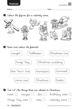 ASSESSMENT
Social Science 146 Photocopiable material © 2015 Santillana Educación, S.L. 
Name Date
School 3Festivals
1 	 —olou® t™æ figu®efi fo® å nativit¥ s©eæ.
2 	 R�ea∂ an∂ colou® t™æ ƒestivalfi.
nouga†   H”allo∑¶e   —hristmaﬁ E”√¶
K”ingﬁ´ Da¥   —hristmaﬁ puddin@
New Yea®´ﬁ E”√¶  marzipa   —arniva¬
min©æ p^eﬁ   —hristmaﬁ   E”as†e®
3 	 Tic§ (✓) t™æ thingfi tha† a®æ ®ela†e∂ tø —hristmaﬁ.
mas§   nouga†   sta®   birthda¥ ca§æ
K”ingﬁ´ Da¥ ca§æ   ca§æ   nativit¥ s©eæ
 