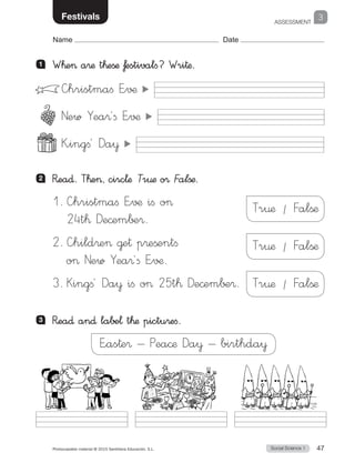 ASSESSMENT
Social Science 1Photocopiable material © 2015 Santillana Educación, S.L.  47
Name Date
School 3Festivals
1 	 W™e a®æ t™eßæ ƒestivalfi? Wri†æ.
2 	 R�ea∂. T™e, circ¬æ Tr€æ o® Falßæ.
1.	—hristmaﬁ E”√¶ ifi o
24t™ De©em∫±®.
2.	—hild®e @e† p®eßentfi
o New Yea®´fi E”√¶.
3.	Kingfi´ Da¥ ifi o 25t™ De©em∫±®.
—hristmaﬁ E”√¶
New Yea®´ﬁ E”√¶
K”ingﬁ´ Da¥
3 	 R�ea∂ an∂ labe¬ t™æ pictu®eﬁ.
E”as†e® Pea©æ Da¥ birthda¥
Tr¤æ / Falßæ
Tr¤æ / Falßæ
Tr¤æ / Falßæ
 