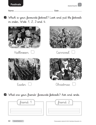 INVESTIGATE
Social Science 162 Photocopiable material © 2015 Santillana Educación, S.L. 
Name Date
3Festivals
1 	 Whic™ ifi you® favouri†æ £estiva¬? L”oo§ an∂ pu† t™æ £estivalfi
i or∂e®. Wri†æ 1, 2, 3 an∂ 4.
2 	 Wha† a®æ you® fr^endfiª favouri†æ £estivalﬁ? A”s§ an∂ wri†æ.
H”allo∑¶e  —arniva¬ 
E”as†e®  —hristmafi 
fr^en∂ 2fr^en∂ 1
 