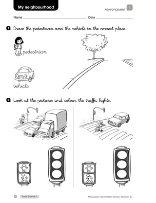 REINFORCEMENT
Social Science 112 Photocopiable material © 2015 Santillana Educación, S.L. 
Name Date
4My neighbourhood
1 	 Draw t™æ πe∂estria an∂ t™æ √±hic¬æ i t™æ cor®ec† pla©æ.
2 	 L”oo§ a† t™æ pictu®efi an∂ colou® t™æ tra‡‡i© lightfi.
πe∂estria
√±hic¬æ
 