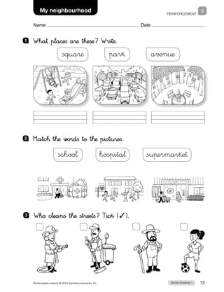 REINFORCEMENT
Social Science 1Photocopiable material © 2015 Santillana Educación, S.L.  13
Name Date
4My neighbourhood
1 	 Wha† pla©efi a®æ t™eßæ? Wri†æ.
2 	 M”atc™ t™æ wordfi to t™æ pictu®efi.
a√±n¤æpar§squa®æ
suπermar§e†hospita¬schoo¬
3 	 Who c¬eans t™æ st®æetfi? Tick (✓).
 