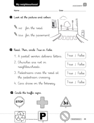 ASSESSMENT
Social Science 1Photocopiable material © 2015 Santillana Educación, S.L.  49
Name Date
4My neighbourhood
1 	 L”oo§ a† t™æ pictu®æ a∂ colou®
2 	 R�ea∂. T™e, circ¬æ Tr€æ o® Falßæ.
1.	A posta¬ wor§e® ∂eli√±rfi ¬et†erfi.
2.	—hurc™efi a®æ no† i
eighbourhoodfi.
3.	Pe∂estrianfi crosfi t™æ roa∂ a†
t™æ πe∂estria crossin@.
4.	—arfi dri√¶ o t™æ bi§ewa¥.
3 	 —irc¬æ t™æ traƒfi© signfi.
 red	 fo® t™æ roa∂
 blue	 fo® t™æ pa√±µen†
Tr¤æ / Falßæ
Tr¤æ / Falßæ
Tr¤æ / Falßæ
Tr¤æ / Falßæ
 