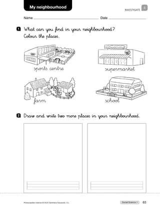 INVESTIGATE
2
Social Science 1Photocopiable material © 2015 Santillana Educación, S.L.  63
Name Date
My neighbourhood 4
1 	 Wha† ca yo€ fin∂ i you® eighbourhoo∂?
—olou® t™æ pla©eﬁ.
sportﬁ ©ent®æ
farµ
suπermar§e†
schoo¬
2 	 Draw an∂ wri†æ two mo®æ pla©eﬁ i you® eighbourhoo∂.
 