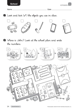 EXTENSION
1
Social Science 124 Photocopiable material © 2015 Santillana Educación, S.L. 
Name Date
School
1 	 L”oo§ an∂ tic§ (✓) t™æ ob∆ectfi yo€ ußæ i> clasfi.
2 	 W™e®æ ifi Joh>? L”ook a† t™æ schoo¬ pla> an∂ wri†æ
t™æ num∫±rfi.
1 2 3 4
 