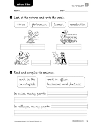 REINFORCEMENT
1
Social Science 1Photocopiable material © 2015 Santillana Educación, S.L.  15
Name Date
School 5Where I live
1 	 L”oo§ a† t™æ pictu®eﬁ an∂ wri†æ t™æ wordﬁ.
2 	Rea∂ an∂ comp¬e†æ t™æ ßen†en©eﬁ.
mie® fis™erma farµe® woodcut†e®
I cit^eﬁ, man¥ πeop¬æ
.
I villa@eﬁ, man¥ πeop¬æ
.
wor§ i t™æ
countrysi∂æ
wor§ i o‡fi©eﬁ,
busiesßeﬁ an∂ factor^eﬁ
 