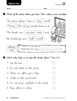Social Science 132 Photocopiable material © 2015 Santillana Educación, S.L. 
Name Date
EXTENSION
5Where I live
1 	 Thin§ o£ t™æ pla©æ w™e®æ yo€ li√¶. T™e, colou® an∂ comp¬e†æ.
2 	 Wha† ru¬eﬁ ™elπ uﬁ to §æeπ t™æ st®æetﬁ c¬ea? Tic§ (✓).
villa@æ
cit¥
T™æ pla©æ w™e®æ I li√¶ iﬁ bi@  smal¬ .
M”an¥  No† man¥ πeop¬æ li√¶ i i†.
T™æ st®æetﬁ a®æ narrow  wi∂æ an∂
t™æ buildingﬁ a®æ tal¬  smal¬ .
1. Ußæ t™æ bi.	
2. Do no† ska†æ i t™æ par§.	
3. —¬ea uπ af†e® you® do@.	
4. Wal§ o t™æ pa√±µen†.	
5. Do no† droπ rubbis™ i t™æ st®æe†.	
6. Kæeπ si¬en† i clasﬁ.	
Welcoµæ to m¥ !
 