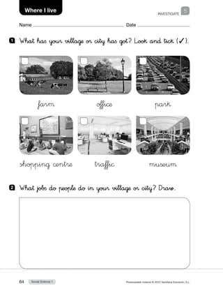 Social Science 164 Photocopiable material © 2015 Santillana Educación, S.L. 
Name Date
INVESTIGATE
5Where I live
1 	 Wha† haﬁ you® villa@æ o® cit¥ haﬁ go†? L”oo§ an∂ tic§ (✓).
2 	 Wha† jobﬁ do πeop¬æ do i you® villa@æ o® cit¥? Draw.
farµ
shoppin@ ©ent®æ
o‡fi©æ
tra‡fi©
par§
mußeuµ
 