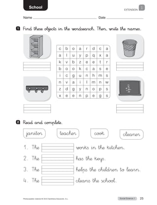 EXTENSION
1
Social Science 1Photocopiable material © 2015 Santillana Educación, S.L.  25
Name Date
School
1 	 Fin∂ t™eßæ ob∆ectfi i> t™æ wordßearc™. T™e>, wri†æ t™æ naµefi.
2 	 R�ea∂ an∂ comp¬e†æ.
c b o a r d c a
a l u y p q x a
k v b z e e t r
b o o k c a s e
i c g u n h m s
n v a i l m n w
z d g y n o p s
x e e n p e g s
janito® †eac™e® coo§ c¬ea>e®
1. T™æ workfi i t™æ kitc™e.
2. T™æ ™afi t™æ keyfi.
3. T™æ ™elpfi t™æ child®e to ¬ear.
4. T™æ c¬eanfi t™æ schoo¬.
 