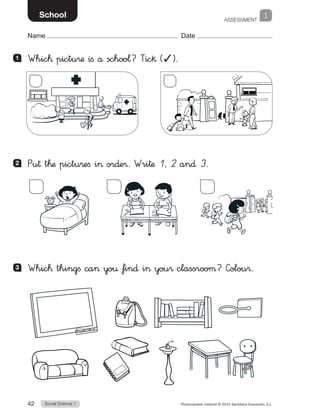 ASSESSMENT
1
Social Science 142 Photocopiable material © 2015 Santillana Educación, S.L. 
Name Date
School
1 	 Whic™ pictu®æ ifi å schoo¬? Tic§ (✓).
2 	 Pu† t™æ pictu®efi i or∂e®. Wri†æ 1, 2 an∂ 3.
3 	 Whic™ thingfi ca yo€ fin∂ i you® classrooµ? Colou®.
 
