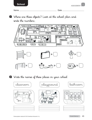 ASSESSMENT
1
Social Science 1Photocopiable material © 2015 Santillana Educación, S.L.  43
Name Date
School
1 	 Whe®æ a®æ theßæ objectfi? L”oo§ a† t™æ schoo¬ pla an∂
wri†æ t™æ num∫±rfi.
2 	 Wri†æ t™æ naµæfi o£ t™eßæ pla©efi i you® schoo¬
classrooµ playgroun∂ bathrooµ
1
2
3
4
6
5
 