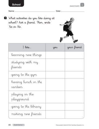 INVESTIGATE
1
Social Science 160 Photocopiable material © 2015 Santillana Educación, S.L. 
Name Date
School
1 	 Wha† activit^efi do yo€ li§æ doin@ a†
schoo¬? A”s§ å fr^en∂. T™e, wri†æ
Yefi or No.
I li§æ... yo€ you® fr^en∂
¬earnin@ ew thingfi
studyin@ wit™ m¥
friendfi
goin@ to t™æ gyµ
havin@ lunc™ i t™æ
can†æe
playin@ in the
playgroun∂
goin@ to t™æ librar¥
µakin@ ew fr^endfi
 
