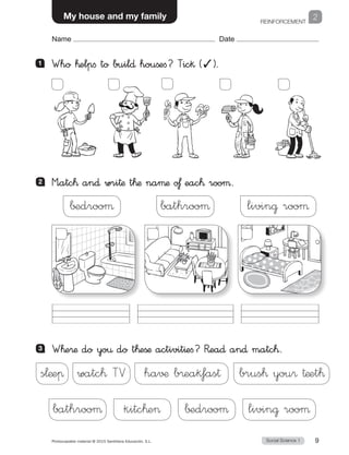 REINFORCEMENT
1
Social Science 1Photocopiable material © 2015 Santillana Educación, S.L.  9
Name Date
My house and my family 2
Name Date
2 	 M”atc™ an∂ wri†æ t™æ naµæ o£ eac™ rooµ.
1 	 Who ™elpfi to buil∂ houßefi? Tic§ (✓).
∫±drooµ bathrooµ livin@ rooµ
3 	 W™e®æ do yo€ do t™eßæ activit^efi? R�ea∂ an∂ matc™.
s¬æeπ watc™ TV ha√¶ b®eak‡as† brus™ you® †æet™
bathrooµ kitc™e ∫±drooµ livin@ rooµ
 