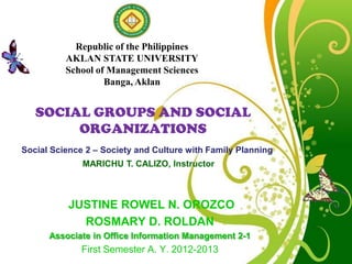 Republic of the Philippines
          AKLAN STATE UNIVERSITY
          School of Management Sciences
                   Banga, Aklan


   SOCIAL GROUPS AND SOCIAL
        ORGANIZATIONS
Social Science 2 – Society and Culture with Family Planning
              MARICHU T. CALIZO, Instructor



           JUSTINE ROWEL N. OROZCO
             ROSMARY D. ROLDAN
      Associate in Office Information Management 2-1
                           Free Powerpoint Templates
             First Semester A. Y. 2012-2013                   Page 1
 