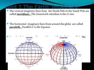 Unit 1 The Earth. Imaginary
lines.
The vertical imaginary lines from the North Pole to the South Pole are
called meridians. The Greenwich meridian is the 0º one.
The horizontal imaginary lines from around the globe are called
paralells. Parallel 0º is the Equator.
Longitude is measured by meridians and latitude by parallels. We
use degrees to measure.
 