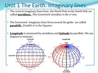 Unit 1 The Earth. Imaginary lines.
 The vertical imaginary lines from the North Pole to the South Pole are
called meridians. The Greenwich meridian is the 0º one.
 The horizontal imaginary lines from around the globe are called
paralells. Parallel 0º is the Equator.
 Longitude is measured by meridians and latitude by parallels. We use
degrees to measure.
 