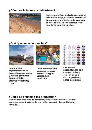 ¿Cómo es la industria del turismo?
¿Qué tipo de comercios hay?
¿Cómo se anuncian los productos?
Hay muchas maneras de anunciar productos y servicios. Las más
comunes son a través de la televisión, Internet y los periódicos y
revistas.
Hay muchos tipos de turismo, como el
turismo de playa, el turismo cultural, el
turismo rural y el turismo de aventura.
España es uno de los destinos más
populares para los turistas.
Las tiendas
especializadas son
más pequeñas y
ofrecen un único
tipo de producto,
como las ópticas.
Los grandes
supermercados se
llaman hipermercados
y venden productos
como comida,
electrodomésticosy
ropa.
Los supermercados
son negocios que
venden una gran
variedad de
productos.
 