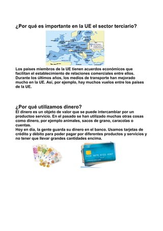 ¿Por qué es importante en la UE el sector terciario?
Los países miembros de la UE tienen acuerdos económicos que
facilitan el establecimiento de relaciones comerciales entre ellos.
Durante los últimos años, los medios de transporte han mejorado
mucho en la UE. Así, por ejemplo, hay muchos vuelos entre los países
de la UE.
¿Por qué utilizamos dinero?
El dinero es un objeto de valor que se puede intercambiar por un
productoo servicio. En el pasado se han utilizado muchas otras cosas
como dinero, por ejemplo animales, sacos de grano, caracolas o
cuentas.
Hoy en día, la gente guarda su dinero en el banco. Usamos tarjetas de
crédito y débito para poder pagar por diferentes productos y servicios y
no tener que llevar grandes cantidades encima.
 