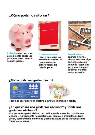 ¿Cómo podemos ahorrar?
¿Cómo podemos gastar dinero?
Podemos usar dinero en efectivo o tarjetas de crédito y débito.
¿En qué cosas nos gastamos el dinero? ¿Dónde nos
gastamos el dinero?
Nos podemos gastar el dinero en productos de alto orden, como casas
y coches. Normalmente nos gastamos el dinero en productos de bajo
orden, como comida, medicinas y bebidas. Estas cosas las compramos
todas las semanas.
La hucha: una hucha es
un recipiente donde las
personas ponen dinero
cuando quieren.
Cuenta de ahorro:
mucha gente usa las
cuentas de ahorro. El
banco guarda el
dinero y paga un
interés por él.
Invertir dinero:
cuando inviertes
dinero, compras algo
con el objetivo de
venderlo luego. Las
personas compran
acciones y bonos
como inversión.
 