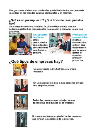 Nos gastamos el dinero en las tiendas y establecimientos del centro de
la ciudad, en los grandes centros comerciales y en Internet.
¿Qué es un presupuesto? ¿Qué tipos de presupuestos
hay?
Un presupuesto es una cantidad de dinero determinada que nos
podemos gastar. Los presupuestos nos ayudan a controlar lo que nos
gastamos.
¿Qué tipos de empresas hay?
Presupuestos
familiares:
estos
presupuestos
son utilizados
semanalmente
para hacer la
compra.
Presupuestos
empresariales:
muchas
empresas los
utilizan para
determinar lo
que se van a
gastar en
materias
primas y
productos.
Un empresario individual tiene su propia
empresa.
En una asociación, dos o más personas dirigen
una empresa juntas.
Todas las personas que trabajan en una
cooperativa son dueños de la empresa.
Una corporación es propiedad de las personas
que tengan las acciones de la empresa.
 