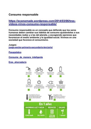 Consumo responsable
https://economade.wordpress.com/2014/03/06/tres-
videos-ninos-consumo-responsable/
Consumo responsable es un concepto que defiende que los seres
humanos deben cambiar sus hábitos de consumo ajustándolos a sus
necesidades reales y a las del planeta, y escogiendo opciones que
favorezcan el medio ambiente y la igualdad social. Vivimos en una
sociedad que favorece el consumismo.
Juegos:
juego-sector-primario-secundario-terciario/
Pasapalabra
Consume_de_manera_inteligente
Eres_ahorrador/a
 