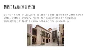 MuseoCarmenThyssen
It is in the Villalón’s palace it was opened on 24th march
2011, with a library,rooms for exposition of temporal
character, didactic room, shop of the museums...
 