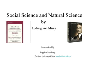 Social Science and Natural Science
                    by
           Ludwig von Mises




                   Summarized by

                  Tayyiba Mushtaq.
            Zhejiang University China. tayyiba@zju.edu.cn
 