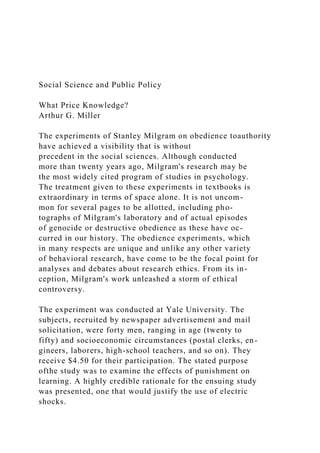 Social Science and Public Policy
What Price Knowledge?
Arthur G. Miller
The experiments of Stanley Milgram on obedience toauthority
have achieved a visibility that is without
precedent in the social sciences. Although conducted
more than twenty years ago, Milgram's research may be
the most widely cited program of studies in psychology.
The treatment given to these experiments in textbooks is
extraordinary in terms of space alone. It is not uncom-
mon for several pages to be allotted, including pho-
tographs of Milgram's laboratory and of actual episodes
of genocide or destructive obedience as these have oc-
curred in our history. The obedience experiments, which
in many respects are unique and unlike any other variety
of behavioral research, have come to be the focal point for
analyses and debates about research ethics. From its in-
ception, Milgram's work unleashed a storm of ethical
controversy.
The experiment was conducted at Yale University. The
subjects, recruited by newspaper advertisement and mail
solicitation, were forty men, ranging in age (twenty to
fifty) and socioeconomic circumstances (postal clerks, en-
gineers, laborers, high-school teachers, and so on). They
receive $4.50 for their participation. The stated purpose
ofthe study was to examine the effects of punishment on
learning. A highly credible rationale for the ensuing study
was presented, one that would justify the use of electric
shocks.
 