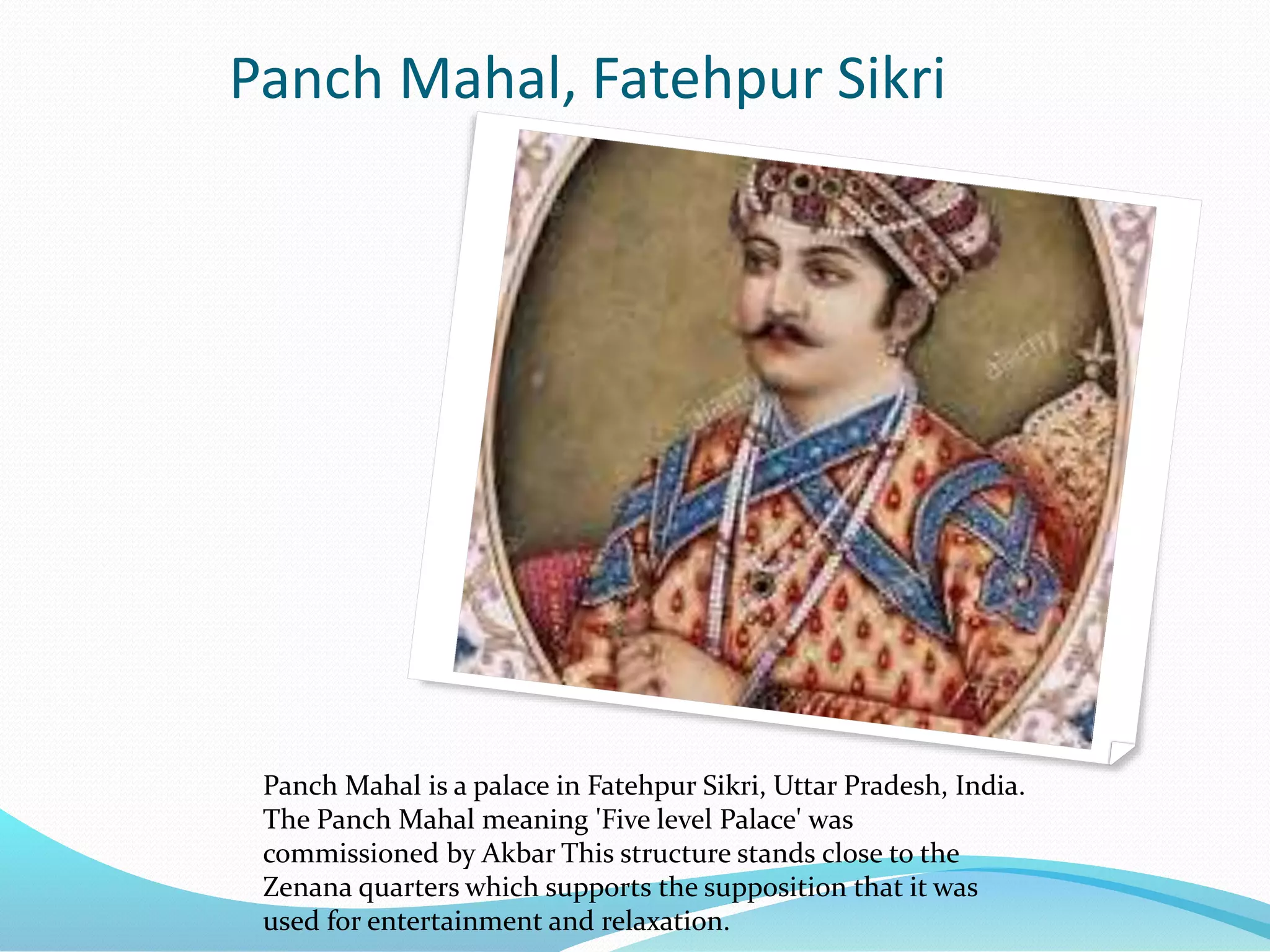 Panch Mahal, Fatehpur Sikri
Panch Mahal is a palace in Fatehpur Sikri, Uttar Pradesh, India.
The Panch Mahal meaning 'Five level Palace' was
commissioned by Akbar This structure stands close to the
Zenana quarters which supports the supposition that it was
used for entertainment and relaxation.
 