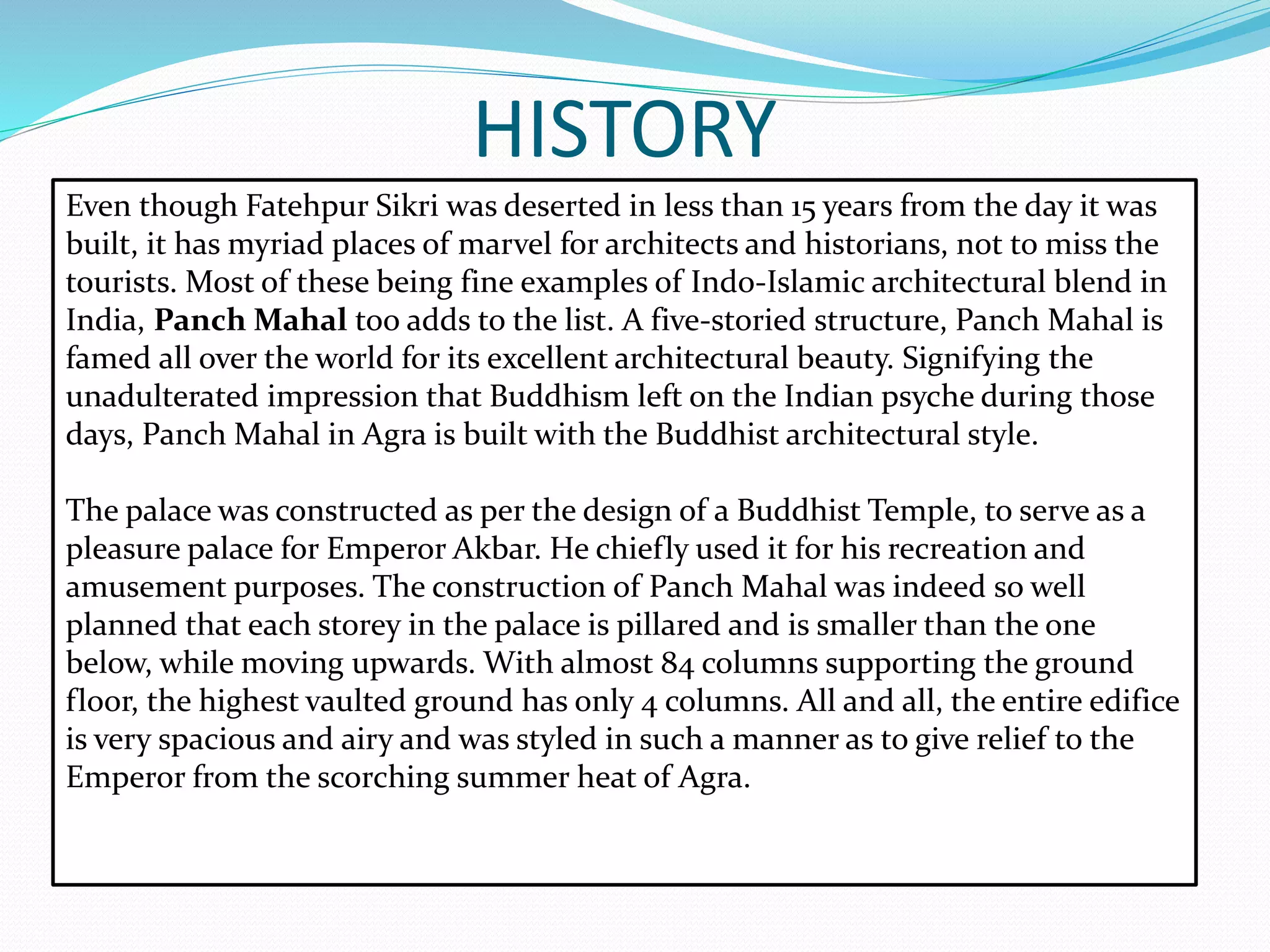 HISTORY
Even though Fatehpur Sikri was deserted in less than 15 years from the day it was
built, it has myriad places of marvel for architects and historians, not to miss the
tourists. Most of these being fine examples of Indo-Islamic architectural blend in
India, Panch Mahal too adds to the list. A five-storied structure, Panch Mahal is
famed all over the world for its excellent architectural beauty. Signifying the
unadulterated impression that Buddhism left on the Indian psyche during those
days, Panch Mahal in Agra is built with the Buddhist architectural style.
The palace was constructed as per the design of a Buddhist Temple, to serve as a
pleasure palace for Emperor Akbar. He chiefly used it for his recreation and
amusement purposes. The construction of Panch Mahal was indeed so well
planned that each storey in the palace is pillared and is smaller than the one
below, while moving upwards. With almost 84 columns supporting the ground
floor, the highest vaulted ground has only 4 columns. All and all, the entire edifice
is very spacious and airy and was styled in such a manner as to give relief to the
Emperor from the scorching summer heat of Agra.
 