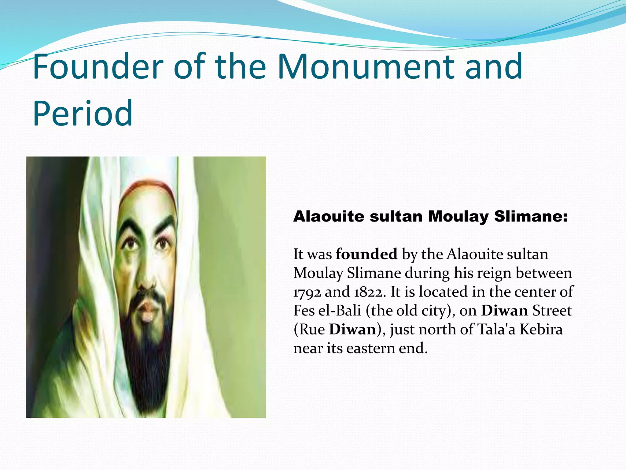 Founder of the Monument and
Period
Alaouite sultan Moulay Slimane:
It was founded by the Alaouite sultan
Moulay Slimane during his reign between
1792 and 1822. It is located in the center of
Fes el-Bali (the old city), on Diwan Street
(Rue Diwan), just north of Tala'a Kebira
near its eastern end.
 
