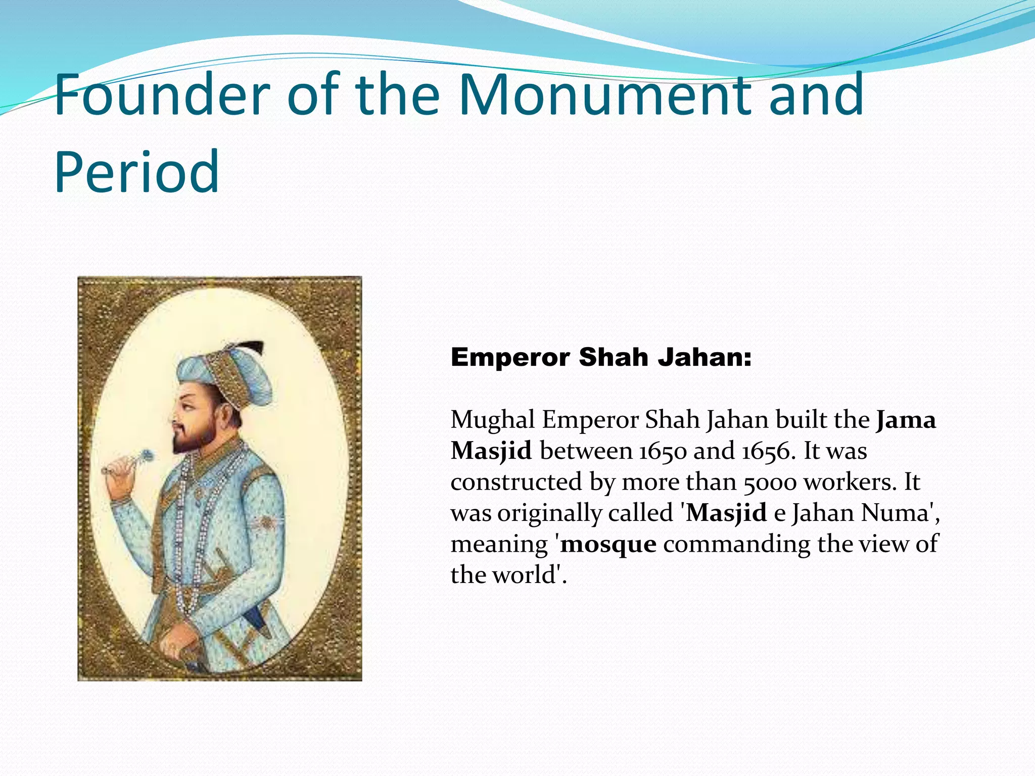 Founder of the Monument and
Period
Emperor Shah Jahan:
Mughal Emperor Shah Jahan built the Jama
Masjid between 1650 and 1656. It was
constructed by more than 5000 workers. It
was originally called 'Masjid e Jahan Numa',
meaning 'mosque commanding the view of
the world'.
 