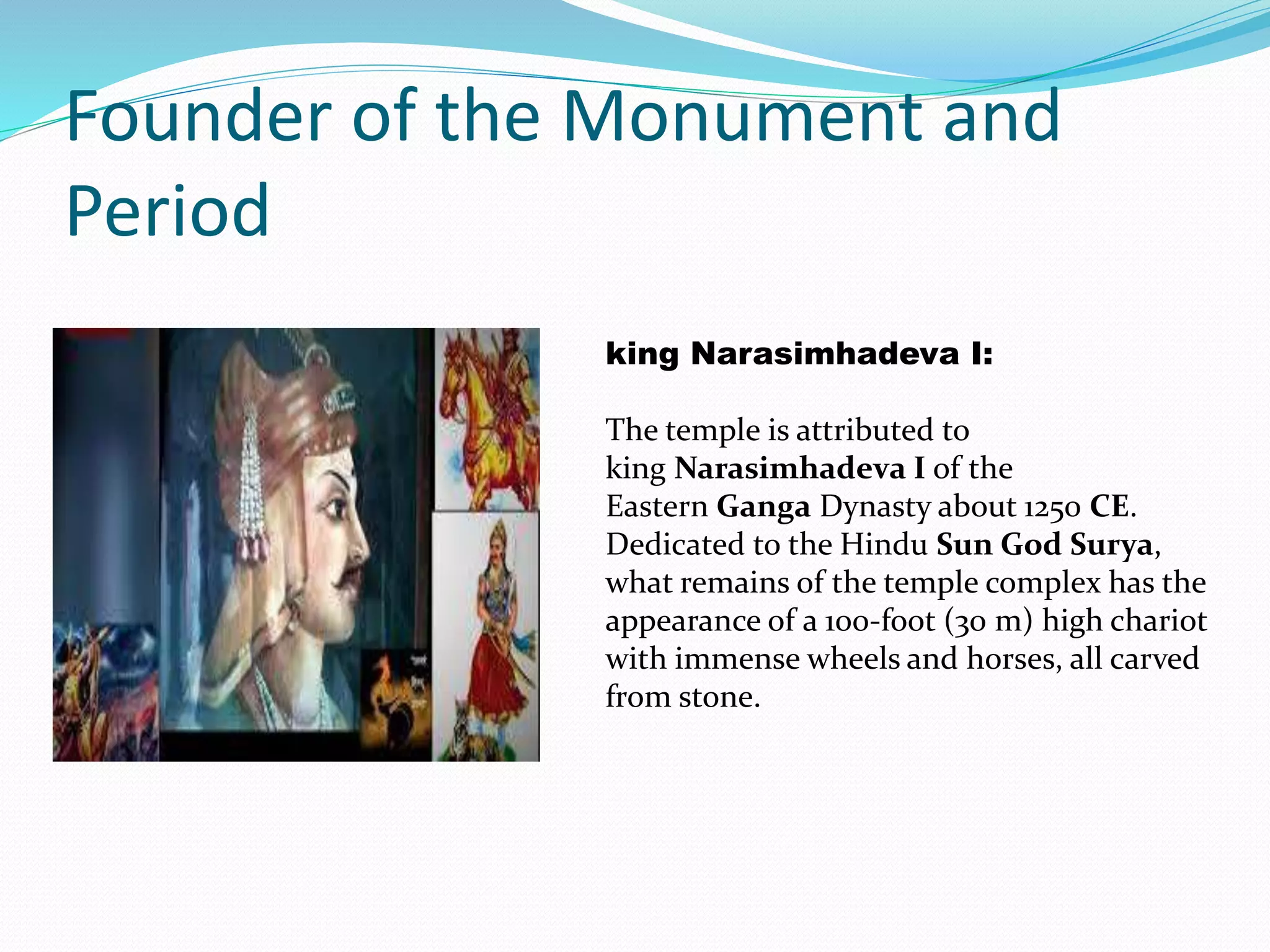 Founder of the Monument and
Period
king Narasimhadeva I:
The temple is attributed to
king Narasimhadeva I of the
Eastern Ganga Dynasty about 1250 CE.
Dedicated to the Hindu Sun God Surya,
what remains of the temple complex has the
appearance of a 100-foot (30 m) high chariot
with immense wheels and horses, all carved
from stone.
 