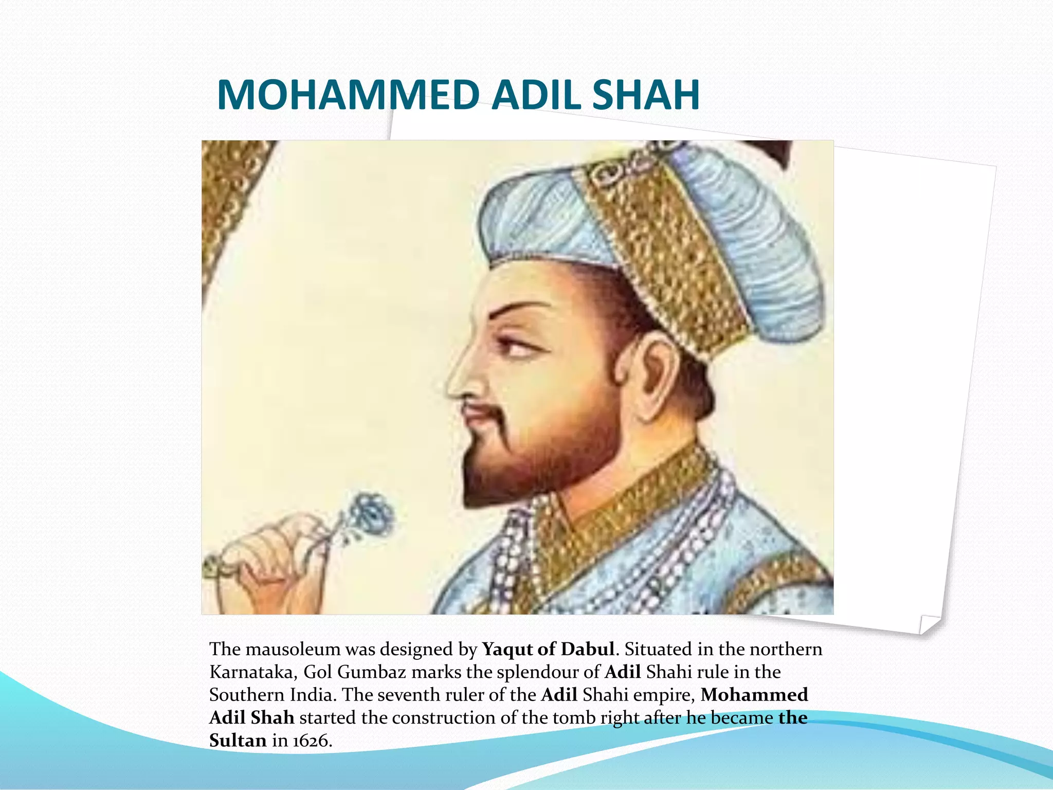 MOHAMMED ADIL SHAH
The mausoleum was designed by Yaqut of Dabul. Situated in the northern
Karnataka, Gol Gumbaz marks the splendour of Adil Shahi rule in the
Southern India. The seventh ruler of the Adil Shahi empire, Mohammed
Adil Shah started the construction of the tomb right after he became the
Sultan in 1626.
 