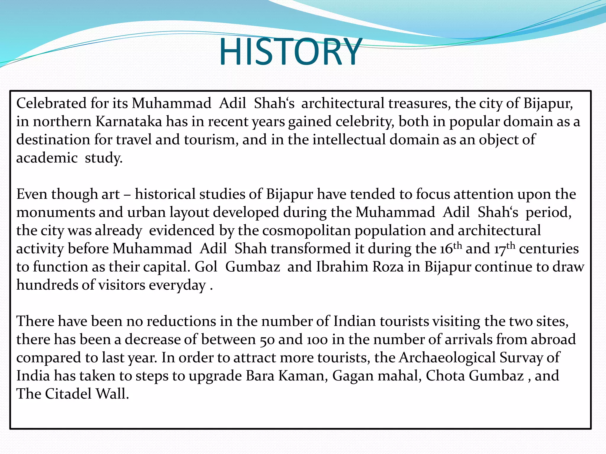 HISTORY
Celebrated for its Muhammad Adil Shah‘s architectural treasures, the city of Bijapur,
in northern Karnataka has in recent years gained celebrity, both in popular domain as a
destination for travel and tourism, and in the intellectual domain as an object of
academic study.
Even though art – historical studies of Bijapur have tended to focus attention upon the
monuments and urban layout developed during the Muhammad Adil Shah‘s period,
the city was already evidenced by the cosmopolitan population and architectural
activity before Muhammad Adil Shah transformed it during the 16th and 17th centuries
to function as their capital. Gol Gumbaz and Ibrahim Roza in Bijapur continue to draw
hundreds of visitors everyday .
There have been no reductions in the number of Indian tourists visiting the two sites,
there has been a decrease of between 50 and 100 in the number of arrivals from abroad
compared to last year. In order to attract more tourists, the Archaeological Survay of
India has taken to steps to upgrade Bara Kaman, Gagan mahal, Chota Gumbaz , and
The Citadel Wall.
 