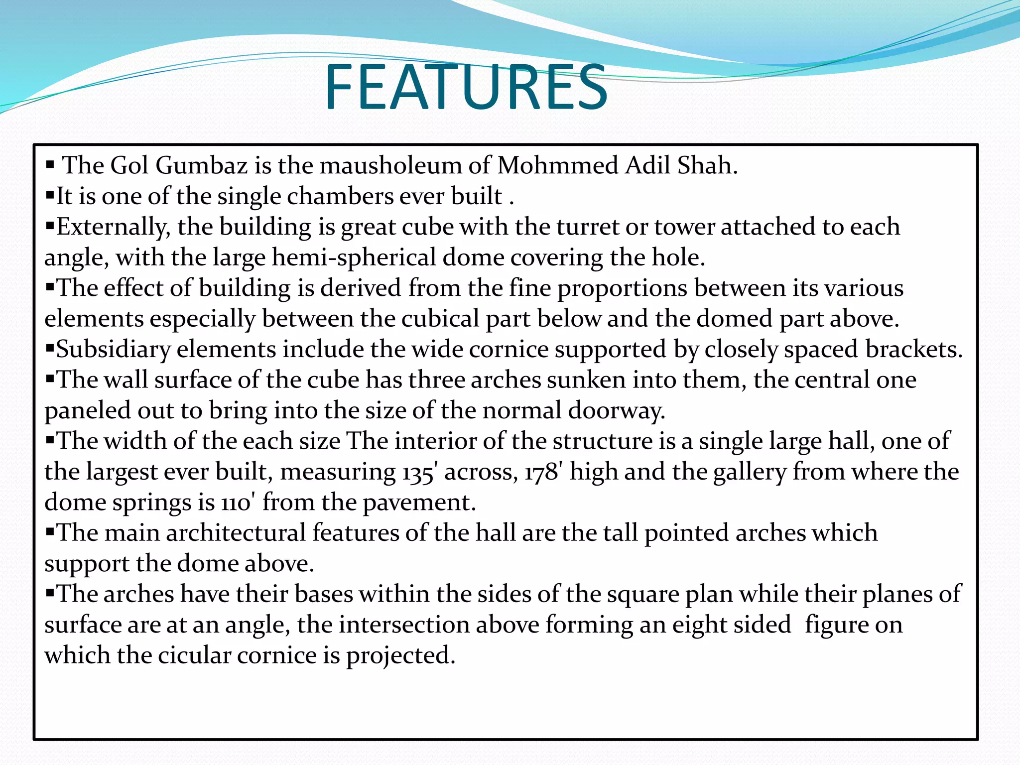 FEATURES
 The Gol Gumbaz is the mausholeum of Mohmmed Adil Shah.
It is one of the single chambers ever built .
Externally, the building is great cube with the turret or tower attached to each
angle, with the large hemi-spherical dome covering the hole.
The effect of building is derived from the fine proportions between its various
elements especially between the cubical part below and the domed part above.
Subsidiary elements include the wide cornice supported by closely spaced brackets.
The wall surface of the cube has three arches sunken into them, the central one
paneled out to bring into the size of the normal doorway.
The width of the each size The interior of the structure is a single large hall, one of
the largest ever built, measuring 135' across, 178' high and the gallery from where the
dome springs is 110' from the pavement.
The main architectural features of the hall are the tall pointed arches which
support the dome above.
The arches have their bases within the sides of the square plan while their planes of
surface are at an angle, the intersection above forming an eight sided figure on
which the cicular cornice is projected.
 