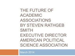 THE FUTURE OF
ACADEMIC
ASSOCIATIONS
BY STEVEN RATHGEB
SMITH
EXECUTIVE DIRECTOR
AMERICAN POLITICAL
SCIENCE ASSOCIATION
March 2014
 