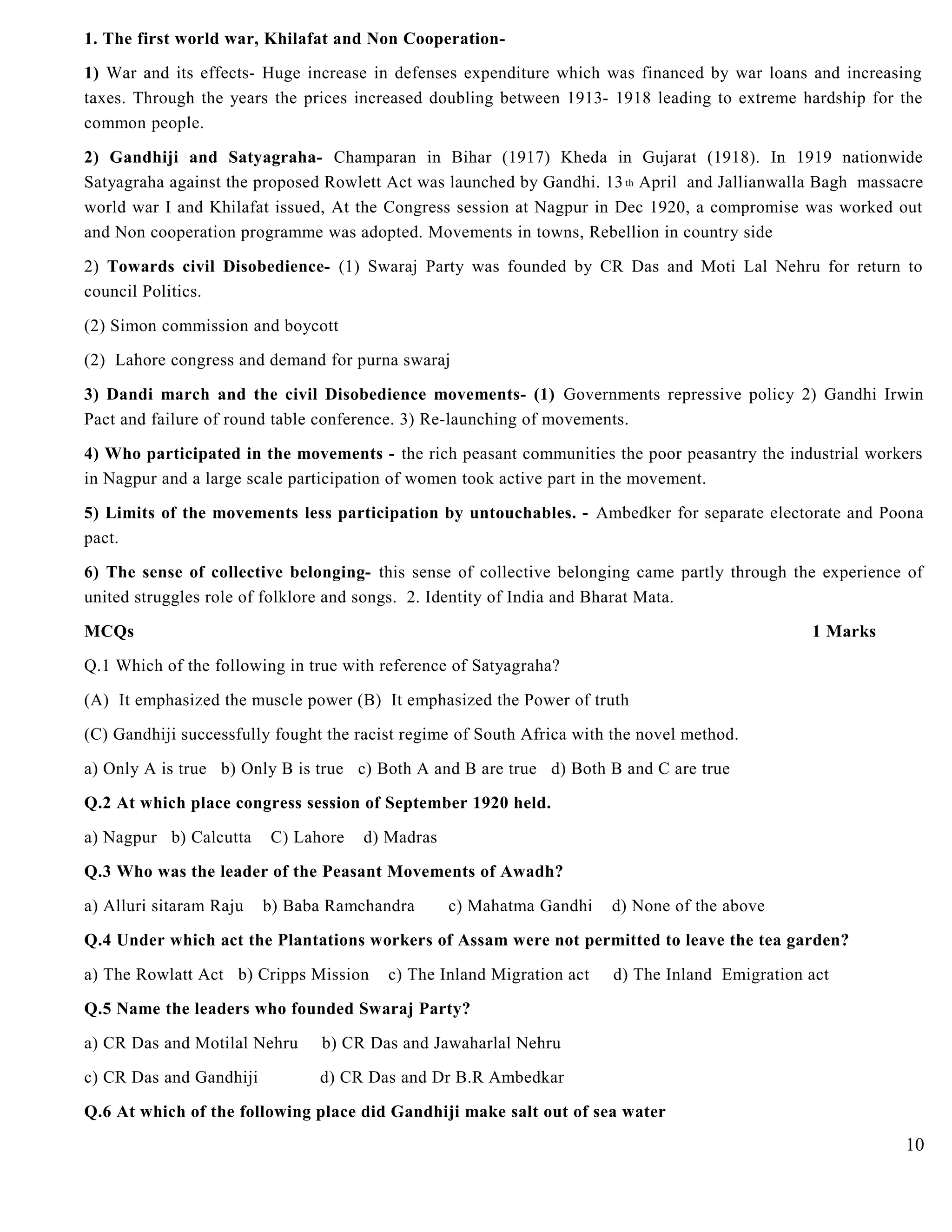 1. The first world war, Khilafat and Non Cooperation-
1) War and its effects- Huge increase in defenses expenditure which was financed by war loans and increasing
taxes. Through the years the prices increased doubling between 1913- 1918 leading to extreme hardship for the
common people.
2) Gandhiji and Satyagraha- Champaran in Bihar (1917) Kheda in Gujarat (1918). In 1919 nationwide
Satyagraha against the proposed Rowlett Act was launched by Gandhi. 13th April and Jallianwalla Bagh massacre
world war I and Khilafat issued, At the Congress session at Nagpur in Dec 1920, a compromise was worked out
and Non cooperation programme was adopted. Movements in towns, Rebellion in country side
2) Towards civil Disobedience- (1) Swaraj Party was founded by CR Das and Moti Lal Nehru for return to
council Politics.
(2) Simon commission and boycott
(2) Lahore congress and demand for purna swaraj
3) Dandi march and the civil Disobedience movements- (1) Governments repressive policy 2) Gandhi Irwin
Pact and failure of round table conference. 3) Re-launching of movements.
4) Who participated in the movements - the rich peasant communities the poor peasantry the industrial workers
in Nagpur and a large scale participation of women took active part in the movement.
5) Limits of the movements less participation by untouchables. - Ambedker for separate electorate and Poona
pact.
6) The sense of collective belonging- this sense of collective belonging came partly through the experience of
united struggles role of folklore and songs. 2. Identity of India and Bharat Mata.
MCQs 1 Marks
Q.1 Which of the following in true with reference of Satyagraha?
(A) It emphasized the muscle power (B) It emphasized the Power of truth
(C) Gandhiji successfully fought the racist regime of South Africa with the novel method.
a) Only A is true b) Only B is true c) Both A and B are true d) Both B and C are true
Q.2 At which place congress session of September 1920 held.
a) Nagpur b) Calcutta C) Lahore d) Madras
Q.3 Who was the leader of the Peasant Movements of Awadh?
a) Alluri sitaram Raju b) Baba Ramchandra c) Mahatma Gandhi d) None of the above
Q.4 Under which act the Plantations workers of Assam were not permitted to leave the tea garden?
a) The Rowlatt Act b) Cripps Mission c) The Inland Migration act d) The Inland Emigration act
Q.5 Name the leaders who founded Swaraj Party?
a) CR Das and Motilal Nehru b) CR Das and Jawaharlal Nehru
c) CR Das and Gandhiji d) CR Das and Dr B.R Ambedkar
Q.6 At which of the following place did Gandhiji make salt out of sea water
10
 