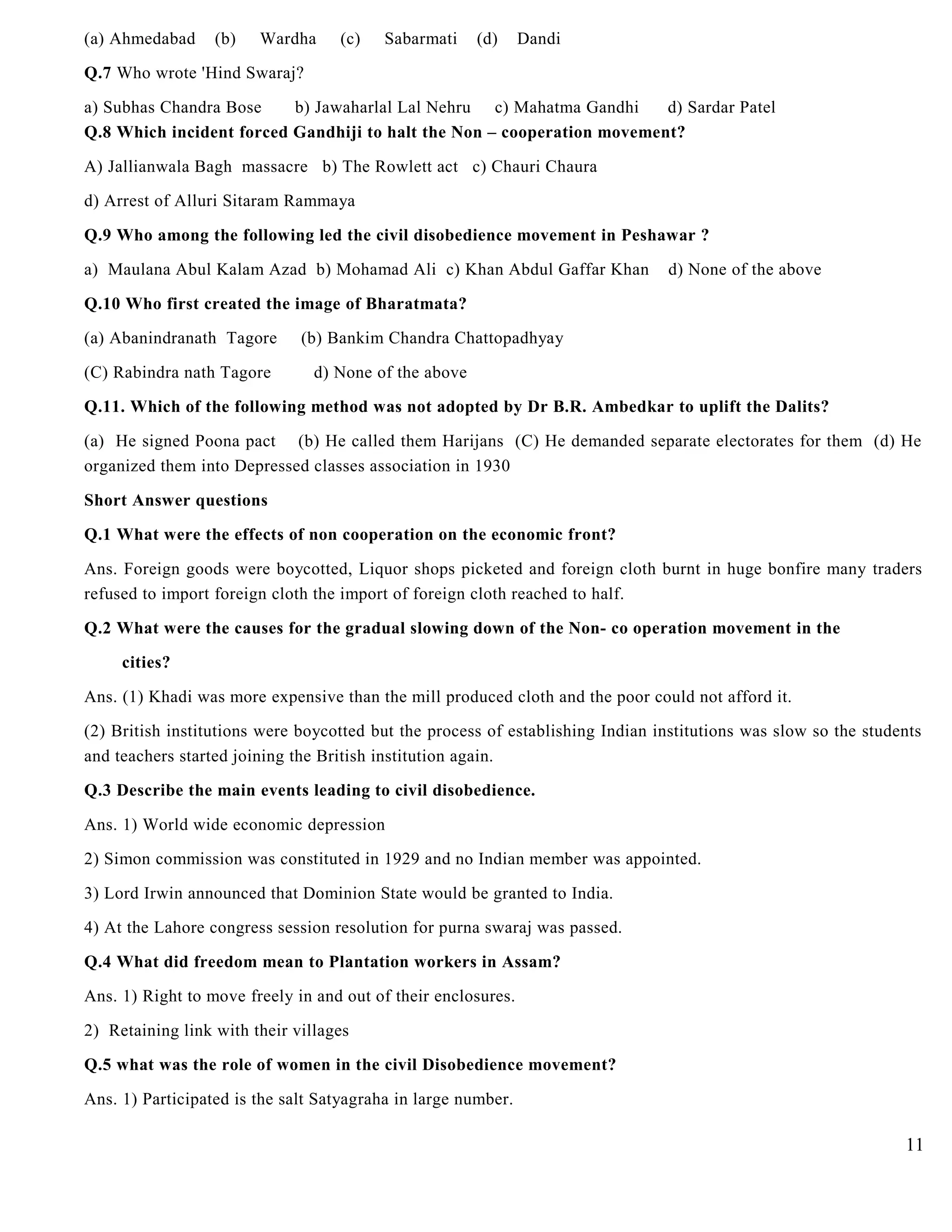 (a) Ahmedabad (b) Wardha (c) Sabarmati (d) Dandi
Q.7 Who wrote 'Hind Swaraj?
a) Subhas Chandra Bose b) Jawaharlal Lal Nehru c) Mahatma Gandhi d) Sardar Patel
Q.8 Which incident forced Gandhiji to halt the Non – cooperation movement?
A) Jallianwala Bagh massacre b) The Rowlett act c) Chauri Chaura
d) Arrest of Alluri Sitaram Rammaya
Q.9 Who among the following led the civil disobedience movement in Peshawar ?
a) Maulana Abul Kalam Azad b) Mohamad Ali c) Khan Abdul Gaffar Khan d) None of the above
Q.10 Who first created the image of Bharatmata?
(a) Abanindranath Tagore (b) Bankim Chandra Chattopadhyay
(C) Rabindra nath Tagore d) None of the above
Q.11. Which of the following method was not adopted by Dr B.R. Ambedkar to uplift the Dalits?
(a) He signed Poona pact (b) He called them Harijans (C) He demanded separate electorates for them (d) He
organized them into Depressed classes association in 1930
Short Answer questions
Q.1 What were the effects of non cooperation on the economic front?
Ans. Foreign goods were boycotted, Liquor shops picketed and foreign cloth burnt in huge bonfire many traders
refused to import foreign cloth the import of foreign cloth reached to half.
Q.2 What were the causes for the gradual slowing down of the Non- co operation movement in the
cities?
Ans. (1) Khadi was more expensive than the mill produced cloth and the poor could not afford it.
(2) British institutions were boycotted but the process of establishing Indian institutions was slow so the students
and teachers started joining the British institution again.
Q.3 Describe the main events leading to civil disobedience.
Ans. 1) World wide economic depression
2) Simon commission was constituted in 1929 and no Indian member was appointed.
3) Lord Irwin announced that Dominion State would be granted to India.
4) At the Lahore congress session resolution for purna swaraj was passed.
Q.4 What did freedom mean to Plantation workers in Assam?
Ans. 1) Right to move freely in and out of their enclosures.
2) Retaining link with their villages
Q.5 what was the role of women in the civil Disobedience movement?
Ans. 1) Participated is the salt Satyagraha in large number.
11
 
