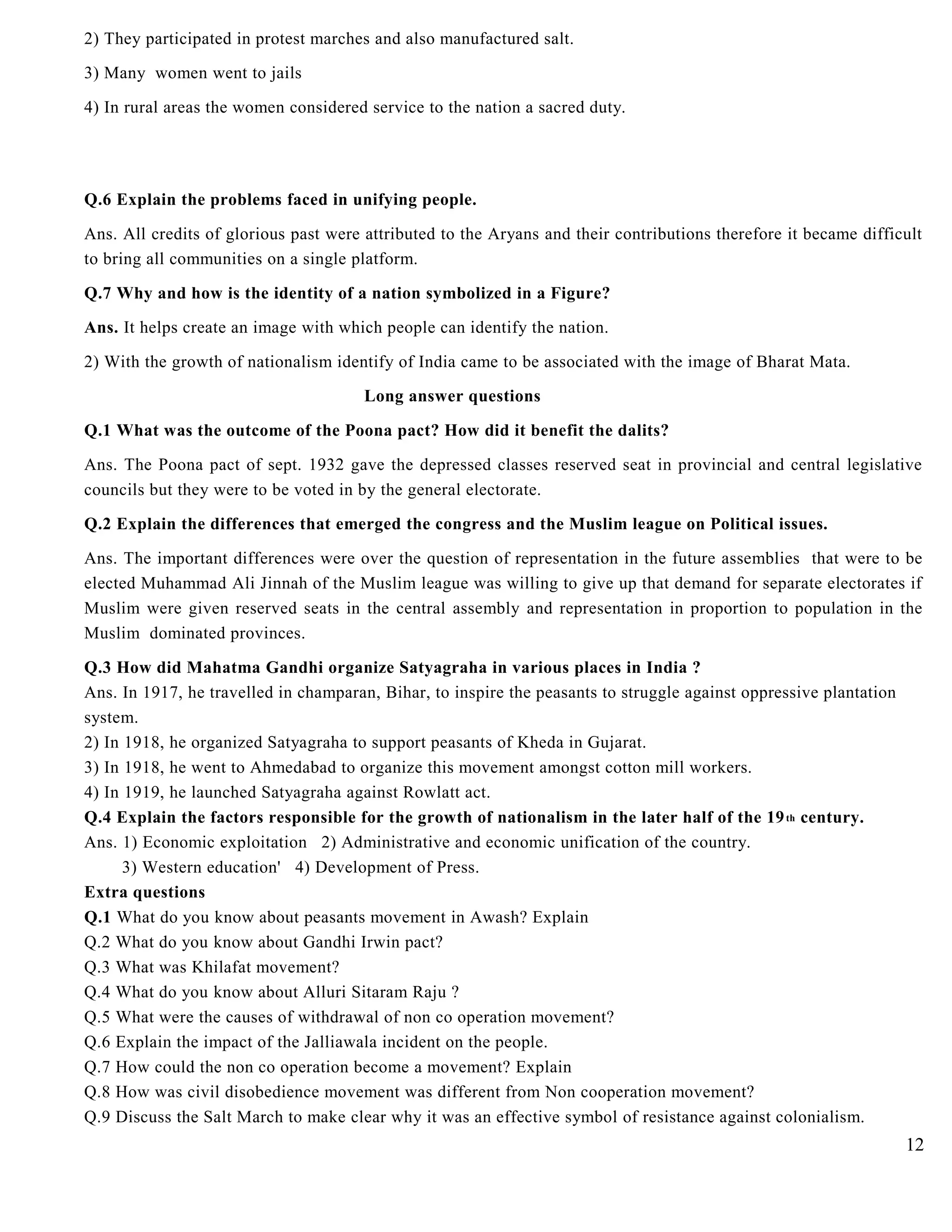 2) They participated in protest marches and also manufactured salt.
3) Many women went to jails
4) In rural areas the women considered service to the nation a sacred duty.
Q.6 Explain the problems faced in unifying people.
Ans. All credits of glorious past were attributed to the Aryans and their contributions therefore it became difficult
to bring all communities on a single platform.
Q.7 Why and how is the identity of a nation symbolized in a Figure?
Ans. It helps create an image with which people can identify the nation.
2) With the growth of nationalism identify of India came to be associated with the image of Bharat Mata.
Long answer questions
Q.1 What was the outcome of the Poona pact? How did it benefit the dalits?
Ans. The Poona pact of sept. 1932 gave the depressed classes reserved seat in provincial and central legislative
councils but they were to be voted in by the general electorate.
Q.2 Explain the differences that emerged the congress and the Muslim league on Political issues.
Ans. The important differences were over the question of representation in the future assemblies that were to be
elected Muhammad Ali Jinnah of the Muslim league was willing to give up that demand for separate electorates if
Muslim were given reserved seats in the central assembly and representation in proportion to population in the
Muslim dominated provinces.
Q.3 How did Mahatma Gandhi organize Satyagraha in various places in India ?
Ans. In 1917, he travelled in champaran, Bihar, to inspire the peasants to struggle against oppressive plantation
system.
2) In 1918, he organized Satyagraha to support peasants of Kheda in Gujarat.
3) In 1918, he went to Ahmedabad to organize this movement amongst cotton mill workers.
4) In 1919, he launched Satyagraha against Rowlatt act.
Q.4 Explain the factors responsible for the growth of nationalism in the later half of the 19th century.
Ans. 1) Economic exploitation 2) Administrative and economic unification of the country.
3) Western education' 4) Development of Press.
Extra questions
Q.1 What do you know about peasants movement in Awash? Explain
Q.2 What do you know about Gandhi Irwin pact?
Q.3 What was Khilafat movement?
Q.4 What do you know about Alluri Sitaram Raju ?
Q.5 What were the causes of withdrawal of non co operation movement?
Q.6 Explain the impact of the Jalliawala incident on the people.
Q.7 How could the non co operation become a movement? Explain
Q.8 How was civil disobedience movement was different from Non cooperation movement?
Q.9 Discuss the Salt March to make clear why it was an effective symbol of resistance against colonialism.
12
 