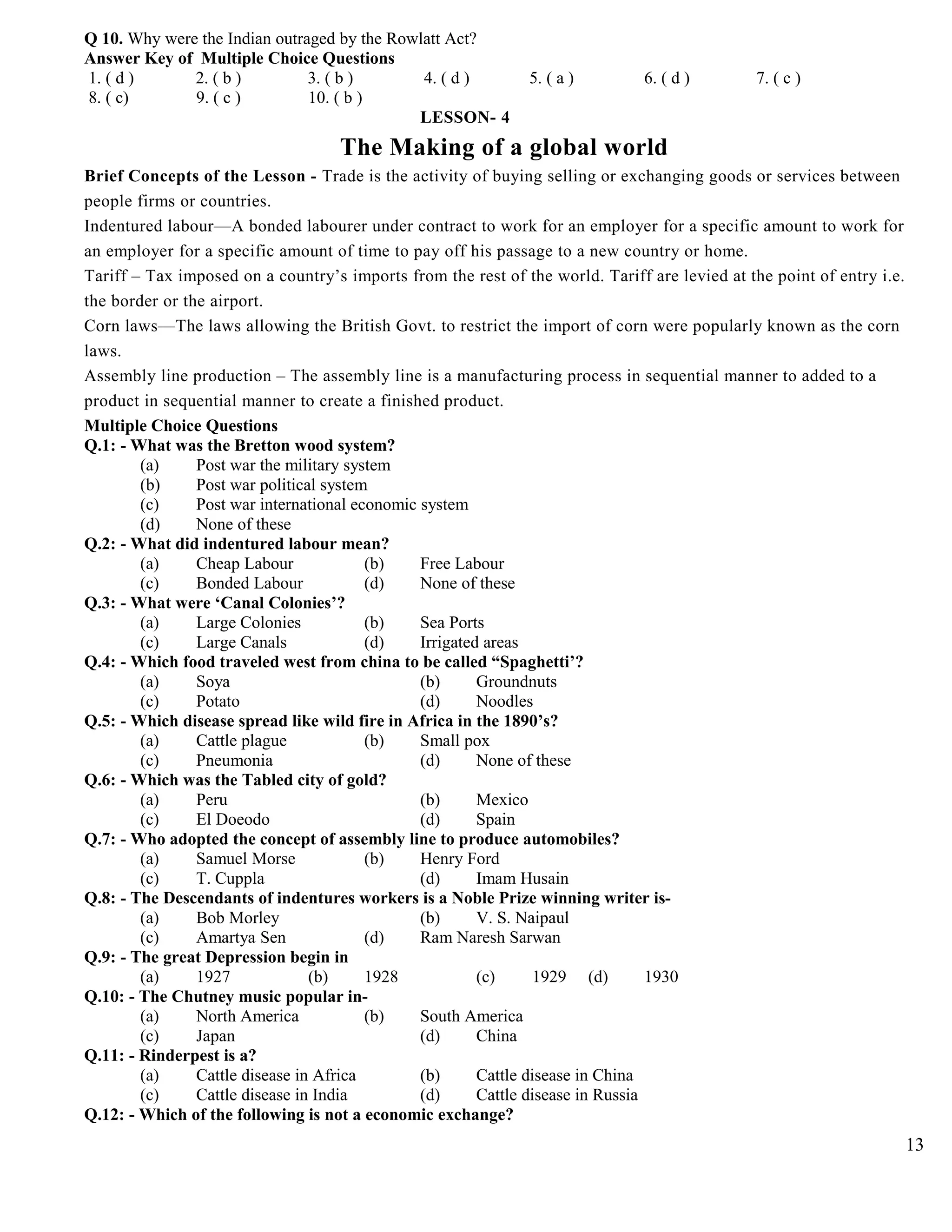 Q 10. Why were the Indian outraged by the Rowlatt Act?
Answer Key of Multiple Choice Questions
1. ( d ) 2. ( b ) 3. ( b ) 4. ( d ) 5. ( a ) 6. ( d ) 7. ( c )
8. ( c) 9. ( c ) 10. ( b )
LESSON- 4
The Making of a global world
Brief Concepts of the Lesson - Trade is the activity of buying selling or exchanging goods or services between
people firms or countries.
Indentured labour—A bonded labourer under contract to work for an employer for a specific amount to work for
an employer for a specific amount of time to pay off his passage to a new country or home.
Tariff – Tax imposed on a country’s imports from the rest of the world. Tariff are levied at the point of entry i.e.
the border or the airport.
Corn laws—The laws allowing the British Govt. to restrict the import of corn were popularly known as the corn
laws.
Assembly line production – The assembly line is a manufacturing process in sequential manner to added to a
product in sequential manner to create a finished product.
Multiple Choice Questions
Q.1: - What was the Bretton wood system?
(a) Post war the military system
(b) Post war political system
(c) Post war international economic system
(d) None of these
Q.2: - What did indentured labour mean?
(a) Cheap Labour (b) Free Labour
(c) Bonded Labour (d) None of these
Q.3: - What were ‘Canal Colonies’?
(a) Large Colonies (b) Sea Ports
(c) Large Canals (d) Irrigated areas
Q.4: - Which food traveled west from china to be called “Spaghetti’?
(a) Soya (b) Groundnuts
(c) Potato (d) Noodles
Q.5: - Which disease spread like wild fire in Africa in the 1890’s?
(a) Cattle plague (b) Small pox
(c) Pneumonia (d) None of these
Q.6: - Which was the Tabled city of gold?
(a) Peru (b) Mexico
(c) El Doeodo (d) Spain
Q.7: - Who adopted the concept of assembly line to produce automobiles?
(a) Samuel Morse (b) Henry Ford
(c) T. Cuppla (d) Imam Husain
Q.8: - The Descendants of indentures workers is a Noble Prize winning writer is-
(a) Bob Morley (b) V. S. Naipaul
(c) Amartya Sen (d) Ram Naresh Sarwan
Q.9: - The great Depression begin in
(a) 1927 (b) 1928 (c) 1929 (d) 1930
Q.10: - The Chutney music popular in-
(a) North America (b) South America
(c) Japan (d) China
Q.11: - Rinderpest is a?
(a) Cattle disease in Africa (b) Cattle disease in China
(c) Cattle disease in India (d) Cattle disease in Russia
Q.12: - Which of the following is not a economic exchange?
13
 