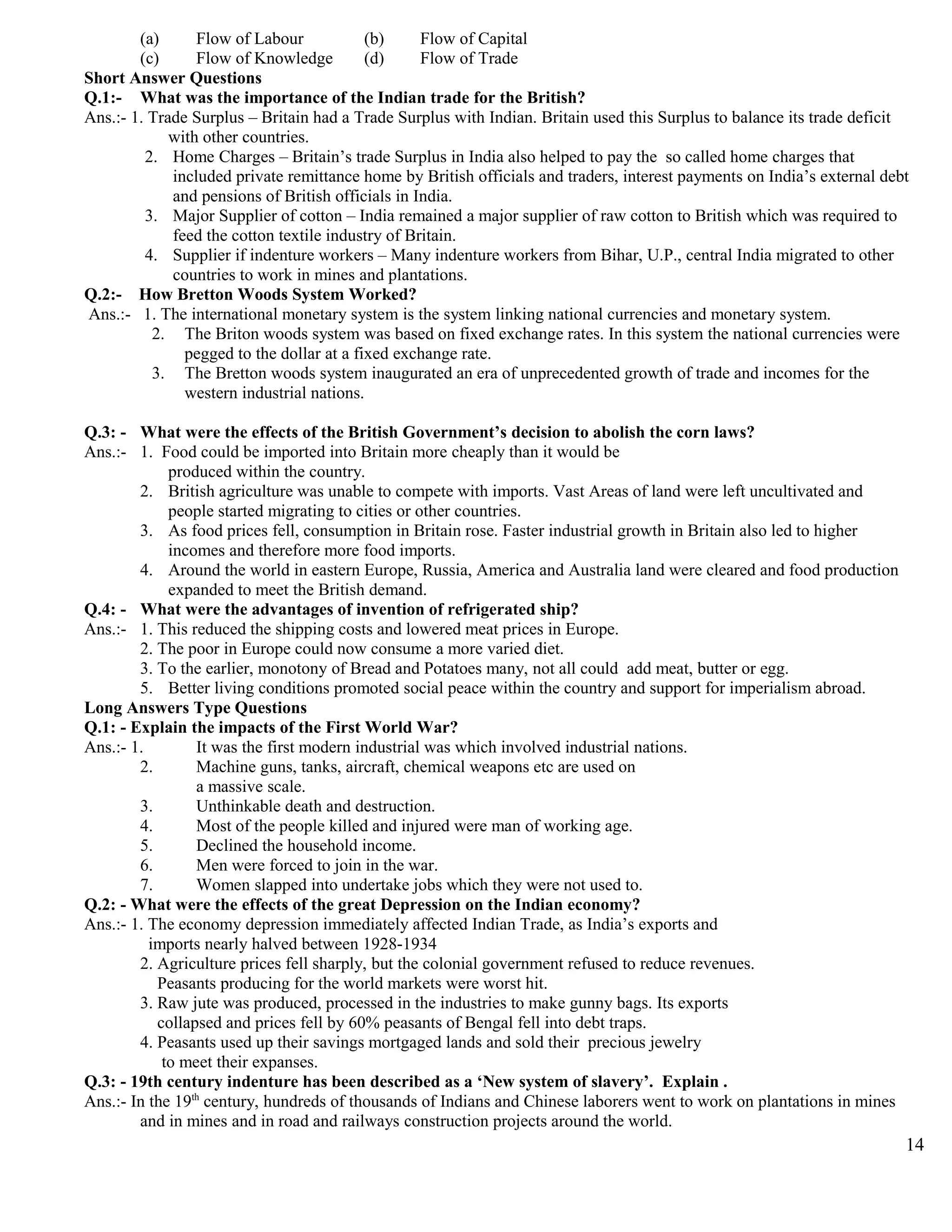(a) Flow of Labour (b) Flow of Capital
(c) Flow of Knowledge (d) Flow of Trade
Short Answer Questions
Q.1:- What was the importance of the Indian trade for the British?
Ans.:- 1. Trade Surplus – Britain had a Trade Surplus with Indian. Britain used this Surplus to balance its trade deficit
with other countries.
2. Home Charges – Britain’s trade Surplus in India also helped to pay the so called home charges that
included private remittance home by British officials and traders, interest payments on India’s external debt
and pensions of British officials in India.
3. Major Supplier of cotton – India remained a major supplier of raw cotton to British which was required to
feed the cotton textile industry of Britain.
4. Supplier if indenture workers – Many indenture workers from Bihar, U.P., central India migrated to other
countries to work in mines and plantations.
Q.2:- How Bretton Woods System Worked?
Ans.:- 1. The international monetary system is the system linking national currencies and monetary system.
2. The Briton woods system was based on fixed exchange rates. In this system the national currencies were
pegged to the dollar at a fixed exchange rate.
3. The Bretton woods system inaugurated an era of unprecedented growth of trade and incomes for the
western industrial nations.
Q.3: - What were the effects of the British Government’s decision to abolish the corn laws?
Ans.:- 1. Food could be imported into Britain more cheaply than it would be
produced within the country.
2. British agriculture was unable to compete with imports. Vast Areas of land were left uncultivated and
people started migrating to cities or other countries.
3. As food prices fell, consumption in Britain rose. Faster industrial growth in Britain also led to higher
incomes and therefore more food imports.
4. Around the world in eastern Europe, Russia, America and Australia land were cleared and food production
expanded to meet the British demand.
Q.4: - What were the advantages of invention of refrigerated ship?
Ans.:- 1. This reduced the shipping costs and lowered meat prices in Europe.
2. The poor in Europe could now consume a more varied diet.
3. To the earlier, monotony of Bread and Potatoes many, not all could add meat, butter or egg.
5. Better living conditions promoted social peace within the country and support for imperialism abroad.
Long Answers Type Questions
Q.1: - Explain the impacts of the First World War?
Ans.:- 1. It was the first modern industrial was which involved industrial nations.
2. Machine guns, tanks, aircraft, chemical weapons etc are used on
a massive scale.
3. Unthinkable death and destruction.
4. Most of the people killed and injured were man of working age.
5. Declined the household income.
6. Men were forced to join in the war.
7. Women slapped into undertake jobs which they were not used to.
Q.2: - What were the effects of the great Depression on the Indian economy?
Ans.:- 1. The economy depression immediately affected Indian Trade, as India’s exports and
imports nearly halved between 1928-1934
2. Agriculture prices fell sharply, but the colonial government refused to reduce revenues.
Peasants producing for the world markets were worst hit.
3. Raw jute was produced, processed in the industries to make gunny bags. Its exports
collapsed and prices fell by 60% peasants of Bengal fell into debt traps.
4. Peasants used up their savings mortgaged lands and sold their precious jewelry
to meet their expanses.
Q.3: - 19th century indenture has been described as a ‘New system of slavery’. Explain .
Ans.:- In the 19th
century, hundreds of thousands of Indians and Chinese laborers went to work on plantations in mines
and in mines and in road and railways construction projects around the world.
14
 