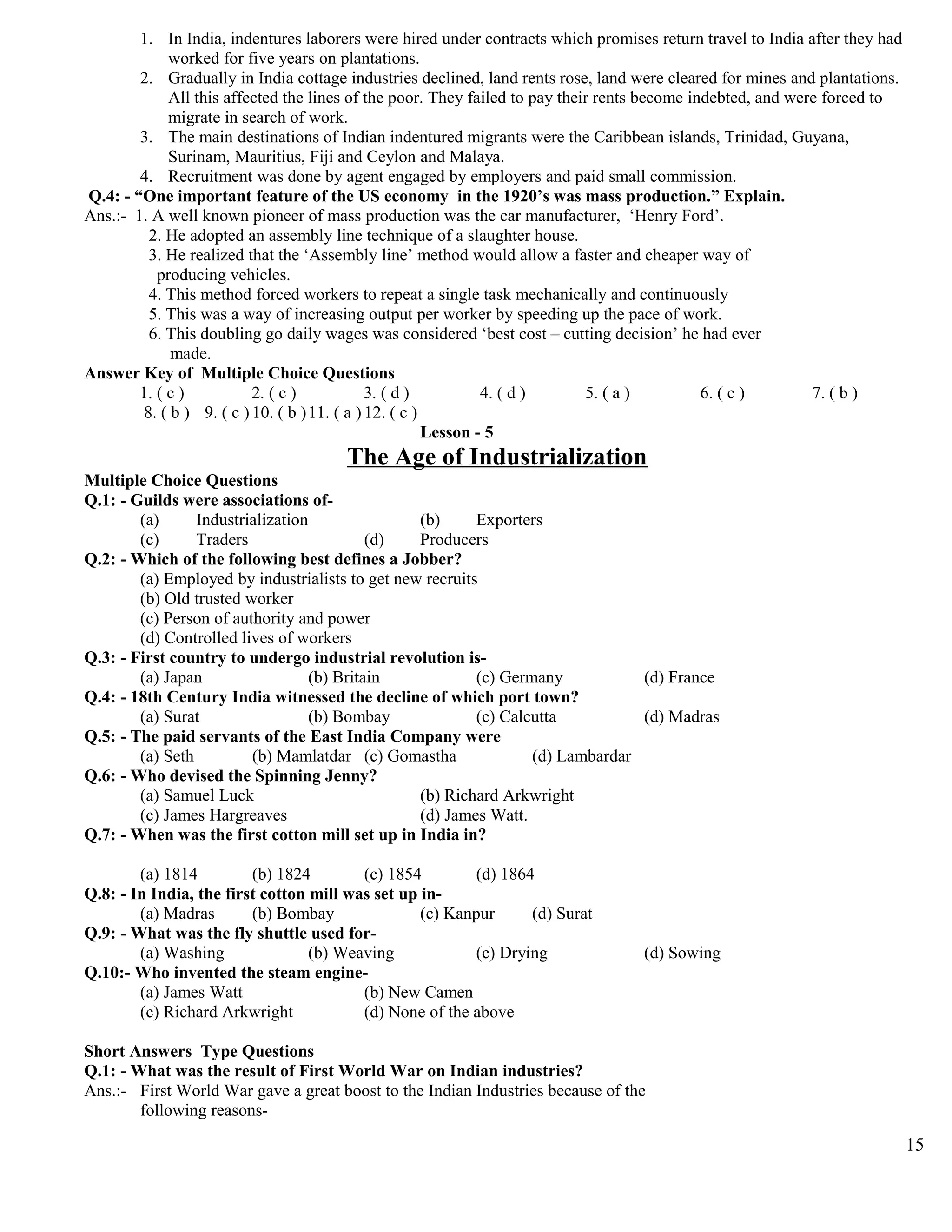 1. In India, indentures laborers were hired under contracts which promises return travel to India after they had
worked for five years on plantations.
2. Gradually in India cottage industries declined, land rents rose, land were cleared for mines and plantations.
All this affected the lines of the poor. They failed to pay their rents become indebted, and were forced to
migrate in search of work.
3. The main destinations of Indian indentured migrants were the Caribbean islands, Trinidad, Guyana,
Surinam, Mauritius, Fiji and Ceylon and Malaya.
4. Recruitment was done by agent engaged by employers and paid small commission.
Q.4: - “One important feature of the US economy in the 1920’s was mass production.” Explain.
Ans.:- 1. A well known pioneer of mass production was the car manufacturer, ‘Henry Ford’.
2. He adopted an assembly line technique of a slaughter house.
3. He realized that the ‘Assembly line’ method would allow a faster and cheaper way of
producing vehicles.
4. This method forced workers to repeat a single task mechanically and continuously
5. This was a way of increasing output per worker by speeding up the pace of work.
6. This doubling go daily wages was considered ‘best cost – cutting decision’ he had ever
made.
Answer Key of Multiple Choice Questions
1. ( c ) 2. ( c ) 3. ( d ) 4. ( d ) 5. ( a ) 6. ( c ) 7. ( b )
8. ( b ) 9. ( c ) 10. ( b )11. ( a ) 12. ( c )
Lesson - 5
The Age of Industrialization
Multiple Choice Questions
Q.1: - Guilds were associations of-
(a) Industrialization (b) Exporters
(c) Traders (d) Producers
Q.2: - Which of the following best defines a Jobber?
(a) Employed by industrialists to get new recruits
(b) Old trusted worker
(c) Person of authority and power
(d) Controlled lives of workers
Q.3: - First country to undergo industrial revolution is-
(a) Japan (b) Britain (c) Germany (d) France
Q.4: - 18th Century India witnessed the decline of which port town?
(a) Surat (b) Bombay (c) Calcutta (d) Madras
Q.5: - The paid servants of the East India Company were
(a) Seth (b) Mamlatdar (c) Gomastha (d) Lambardar
Q.6: - Who devised the Spinning Jenny?
(a) Samuel Luck (b) Richard Arkwright
(c) James Hargreaves (d) James Watt.
Q.7: - When was the first cotton mill set up in India in?
(a) 1814 (b) 1824 (c) 1854 (d) 1864
Q.8: - In India, the first cotton mill was set up in-
(a) Madras (b) Bombay (c) Kanpur (d) Surat
Q.9: - What was the fly shuttle used for-
(a) Washing (b) Weaving (c) Drying (d) Sowing
Q.10:- Who invented the steam engine-
(a) James Watt (b) New Camen
(c) Richard Arkwright (d) None of the above
Short Answers Type Questions
Q.1: - What was the result of First World War on Indian industries?
Ans.:- First World War gave a great boost to the Indian Industries because of the
following reasons-
15
 