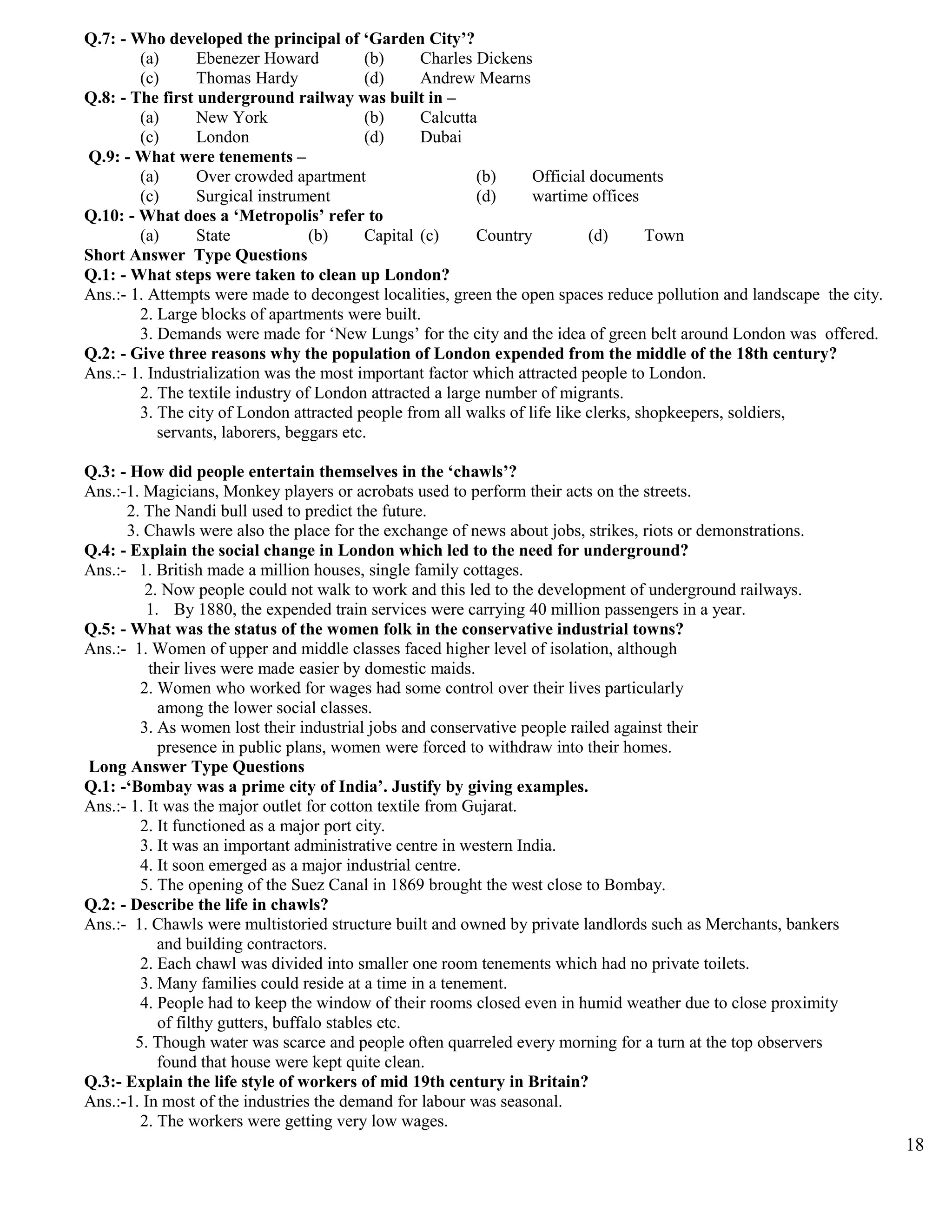 Q.7: - Who developed the principal of ‘Garden City’?
(a) Ebenezer Howard (b) Charles Dickens
(c) Thomas Hardy (d) Andrew Mearns
Q.8: - The first underground railway was built in –
(a) New York (b) Calcutta
(c) London (d) Dubai
Q.9: - What were tenements –
(a) Over crowded apartment (b) Official documents
(c) Surgical instrument (d) wartime offices
Q.10: - What does a ‘Metropolis’ refer to
(a) State (b) Capital (c) Country (d) Town
Short Answer Type Questions
Q.1: - What steps were taken to clean up London?
Ans.:- 1. Attempts were made to decongest localities, green the open spaces reduce pollution and landscape the city.
2. Large blocks of apartments were built.
3. Demands were made for ‘New Lungs’ for the city and the idea of green belt around London was offered.
Q.2: - Give three reasons why the population of London expended from the middle of the 18th century?
Ans.:- 1. Industrialization was the most important factor which attracted people to London.
2. The textile industry of London attracted a large number of migrants.
3. The city of London attracted people from all walks of life like clerks, shopkeepers, soldiers,
servants, laborers, beggars etc.
Q.3: - How did people entertain themselves in the ‘chawls’?
Ans.:-1. Magicians, Monkey players or acrobats used to perform their acts on the streets.
2. The Nandi bull used to predict the future.
3. Chawls were also the place for the exchange of news about jobs, strikes, riots or demonstrations.
Q.4: - Explain the social change in London which led to the need for underground?
Ans.:- 1. British made a million houses, single family cottages.
2. Now people could not walk to work and this led to the development of underground railways.
1. By 1880, the expended train services were carrying 40 million passengers in a year.
Q.5: - What was the status of the women folk in the conservative industrial towns?
Ans.:- 1. Women of upper and middle classes faced higher level of isolation, although
their lives were made easier by domestic maids.
2. Women who worked for wages had some control over their lives particularly
among the lower social classes.
3. As women lost their industrial jobs and conservative people railed against their
presence in public plans, women were forced to withdraw into their homes.
Long Answer Type Questions
Q.1: -‘Bombay was a prime city of India’. Justify by giving examples.
Ans.:- 1. It was the major outlet for cotton textile from Gujarat.
2. It functioned as a major port city.
3. It was an important administrative centre in western India.
4. It soon emerged as a major industrial centre.
5. The opening of the Suez Canal in 1869 brought the west close to Bombay.
Q.2: - Describe the life in chawls?
Ans.:- 1. Chawls were multistoried structure built and owned by private landlords such as Merchants, bankers
and building contractors.
2. Each chawl was divided into smaller one room tenements which had no private toilets.
3. Many families could reside at a time in a tenement.
4. People had to keep the window of their rooms closed even in humid weather due to close proximity
of filthy gutters, buffalo stables etc.
5. Though water was scarce and people often quarreled every morning for a turn at the top observers
found that house were kept quite clean.
Q.3:- Explain the life style of workers of mid 19th century in Britain?
Ans.:-1. In most of the industries the demand for labour was seasonal.
2. The workers were getting very low wages.
18
 