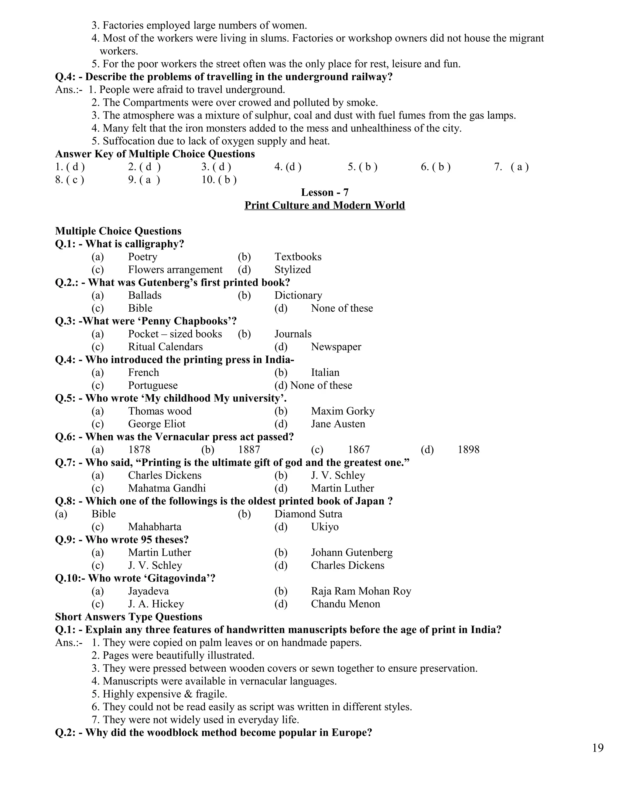 3. Factories employed large numbers of women.
4. Most of the workers were living in slums. Factories or workshop owners did not house the migrant
workers.
5. For the poor workers the street often was the only place for rest, leisure and fun.
Q.4: - Describe the problems of travelling in the underground railway?
Ans.:- 1. People were afraid to travel underground.
2. The Compartments were over crowed and polluted by smoke.
3. The atmosphere was a mixture of sulphur, coal and dust with fuel fumes from the gas lamps.
4. Many felt that the iron monsters added to the mess and unhealthiness of the city.
5. Suffocation due to lack of oxygen supply and heat.
Answer Key of Multiple Choice Questions
1. ( d ) 2. ( d ) 3. ( d ) 4. (d ) 5. ( b ) 6. ( b ) 7. ( a )
8. ( c ) 9. ( a ) 10. ( b )
Lesson - 7
Print Culture and Modern World
Multiple Choice Questions
Q.1: - What is calligraphy?
(a) Poetry (b) Textbooks
(c) Flowers arrangement (d) Stylized
Q.2.: - What was Gutenberg’s first printed book?
(a) Ballads (b) Dictionary
(c) Bible (d) None of these
Q.3: -What were ‘Penny Chapbooks’?
(a) Pocket – sized books (b) Journals
(c) Ritual Calendars (d) Newspaper
Q.4: - Who introduced the printing press in India-
(a) French (b) Italian
(c) Portuguese (d) None of these
Q.5: - Who wrote ‘My childhood My university’.
(a) Thomas wood (b) Maxim Gorky
(c) George Eliot (d) Jane Austen
Q.6: - When was the Vernacular press act passed?
(a) 1878 (b) 1887 (c) 1867 (d) 1898
Q.7: - Who said, “Printing is the ultimate gift of god and the greatest one.”
(a) Charles Dickens (b) J. V. Schley
(c) Mahatma Gandhi (d) Martin Luther
Q.8: - Which one of the followings is the oldest printed book of Japan ?
(a) Bible (b) Diamond Sutra
(c) Mahabharta (d) Ukiyo
Q.9: - Who wrote 95 theses?
(a) Martin Luther (b) Johann Gutenberg
(c) J. V. Schley (d) Charles Dickens
Q.10:- Who wrote ‘Gitagovinda’?
(a) Jayadeva (b) Raja Ram Mohan Roy
(c) J. A. Hickey (d) Chandu Menon
Short Answers Type Questions
Q.1: - Explain any three features of handwritten manuscripts before the age of print in India?
Ans.:- 1. They were copied on palm leaves or on handmade papers.
2. Pages were beautifully illustrated.
3. They were pressed between wooden covers or sewn together to ensure preservation.
4. Manuscripts were available in vernacular languages.
5. Highly expensive & fragile.
6. They could not be read easily as script was written in different styles.
7. They were not widely used in everyday life.
Q.2: - Why did the woodblock method become popular in Europe?
19
 