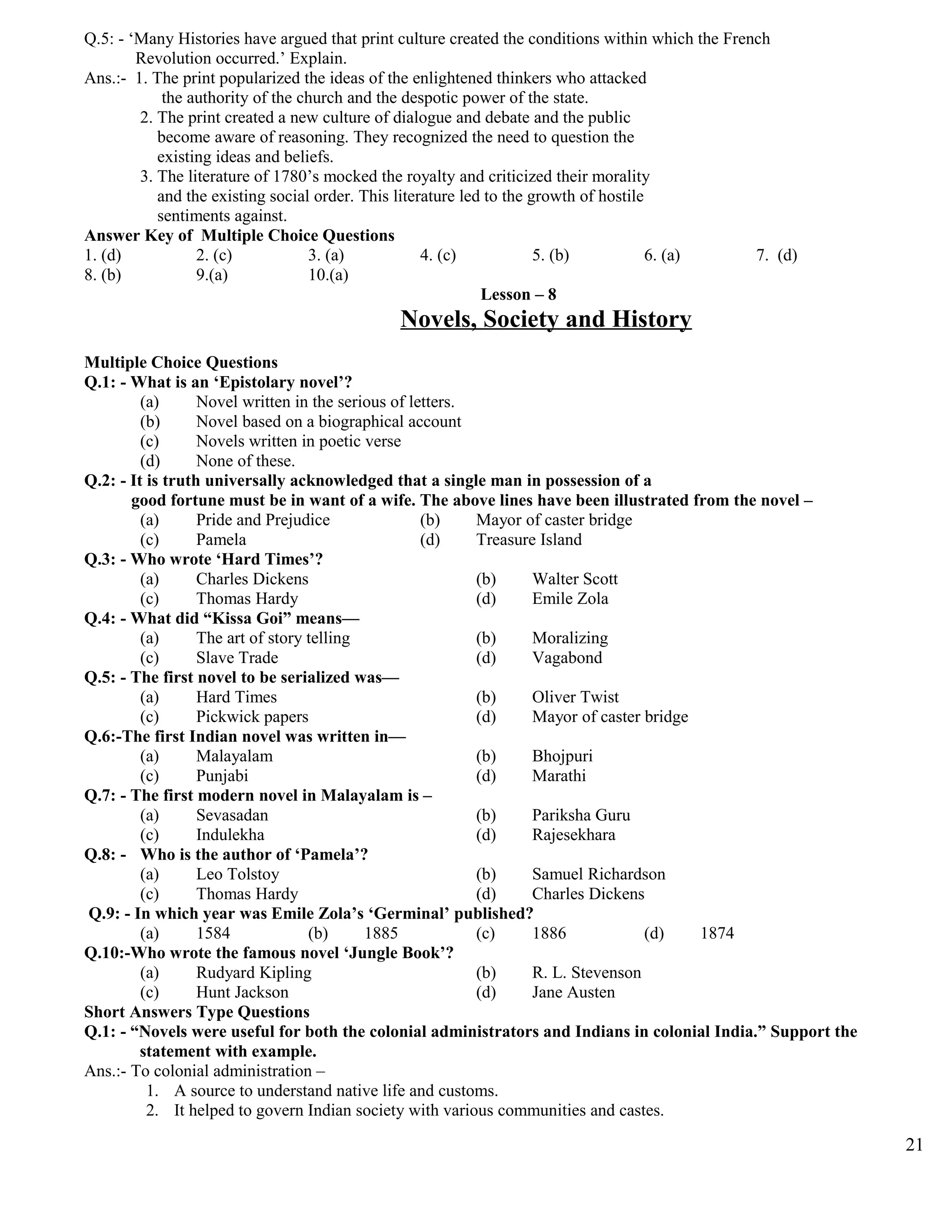Q.5: - ‘Many Histories have argued that print culture created the conditions within which the French
Revolution occurred.’ Explain.
Ans.:- 1. The print popularized the ideas of the enlightened thinkers who attacked
the authority of the church and the despotic power of the state.
2. The print created a new culture of dialogue and debate and the public
become aware of reasoning. They recognized the need to question the
existing ideas and beliefs.
3. The literature of 1780’s mocked the royalty and criticized their morality
and the existing social order. This literature led to the growth of hostile
sentiments against.
Answer Key of Multiple Choice Questions
1. (d) 2. (c) 3. (a) 4. (c) 5. (b) 6. (a) 7. (d)
8. (b) 9.(a) 10.(a)
Lesson – 8
Novels, Society and History
Multiple Choice Questions
Q.1: - What is an ‘Epistolary novel’?
(a) Novel written in the serious of letters.
(b) Novel based on a biographical account
(c) Novels written in poetic verse
(d) None of these.
Q.2: - It is truth universally acknowledged that a single man in possession of a
good fortune must be in want of a wife. The above lines have been illustrated from the novel –
(a) Pride and Prejudice (b) Mayor of caster bridge
(c) Pamela (d) Treasure Island
Q.3: - Who wrote ‘Hard Times’?
(a) Charles Dickens (b) Walter Scott
(c) Thomas Hardy (d) Emile Zola
Q.4: - What did “Kissa Goi” means—
(a) The art of story telling (b) Moralizing
(c) Slave Trade (d) Vagabond
Q.5: - The first novel to be serialized was—
(a) Hard Times (b) Oliver Twist
(c) Pickwick papers (d) Mayor of caster bridge
Q.6:-The first Indian novel was written in—
(a) Malayalam (b) Bhojpuri
(c) Punjabi (d) Marathi
Q.7: - The first modern novel in Malayalam is –
(a) Sevasadan (b) Pariksha Guru
(c) Indulekha (d) Rajesekhara
Q.8: - Who is the author of ‘Pamela’?
(a) Leo Tolstoy (b) Samuel Richardson
(c) Thomas Hardy (d) Charles Dickens
Q.9: - In which year was Emile Zola’s ‘Germinal’ published?
(a) 1584 (b) 1885 (c) 1886 (d) 1874
Q.10:-Who wrote the famous novel ‘Jungle Book’?
(a) Rudyard Kipling (b) R. L. Stevenson
(c) Hunt Jackson (d) Jane Austen
Short Answers Type Questions
Q.1: - “Novels were useful for both the colonial administrators and Indians in colonial India.” Support the
statement with example.
Ans.:- To colonial administration –
1. A source to understand native life and customs.
2. It helped to govern Indian society with various communities and castes.
21
 