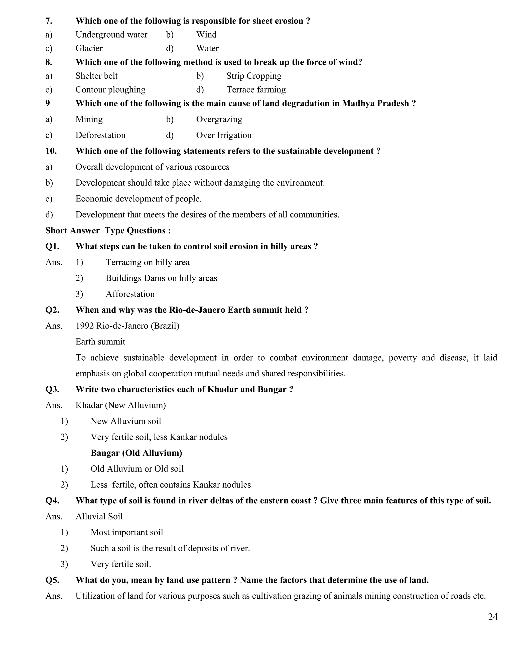 7. Which one of the following is responsible for sheet erosion ?
a) Underground water b) Wind
c) Glacier d) Water
8. Which one of the following method is used to break up the force of wind?
a) Shelter belt b) Strip Cropping
c) Contour ploughing d) Terrace farming
9 Which one of the following is the main cause of land degradation in Madhya Pradesh ?
a) Mining b) Overgrazing
c) Deforestation d) Over Irrigation
10. Which one of the following statements refers to the sustainable development ?
a) Overall development of various resources
b) Development should take place without damaging the environment.
c) Economic development of people.
d) Development that meets the desires of the members of all communities.
Short Answer Type Questions :
Q1. What steps can be taken to control soil erosion in hilly areas ?
Ans. 1) Terracing on hilly area
2) Buildings Dams on hilly areas
3) Afforestation
Q2. When and why was the Rio-de-Janero Earth summit held ?
Ans. 1992 Rio-de-Janero (Brazil)
Earth summit
To achieve sustainable development in order to combat environment damage, poverty and disease, it laid
emphasis on global cooperation mutual needs and shared responsibilities.
Q3. Write two characteristics each of Khadar and Bangar ?
Ans. Khadar (New Alluvium)
1) New Alluvium soil
2) Very fertile soil, less Kankar nodules
Bangar (Old Alluvium)
1) Old Alluvium or Old soil
2) Less fertile, often contains Kankar nodules
Q4. What type of soil is found in river deltas of the eastern coast ? Give three main features of this type of soil.
Ans. Alluvial Soil
1) Most important soil
2) Such a soil is the result of deposits of river.
3) Very fertile soil.
Q5. What do you, mean by land use pattern ? Name the factors that determine the use of land.
Ans. Utilization of land for various purposes such as cultivation grazing of animals mining construction of roads etc.
24
 
