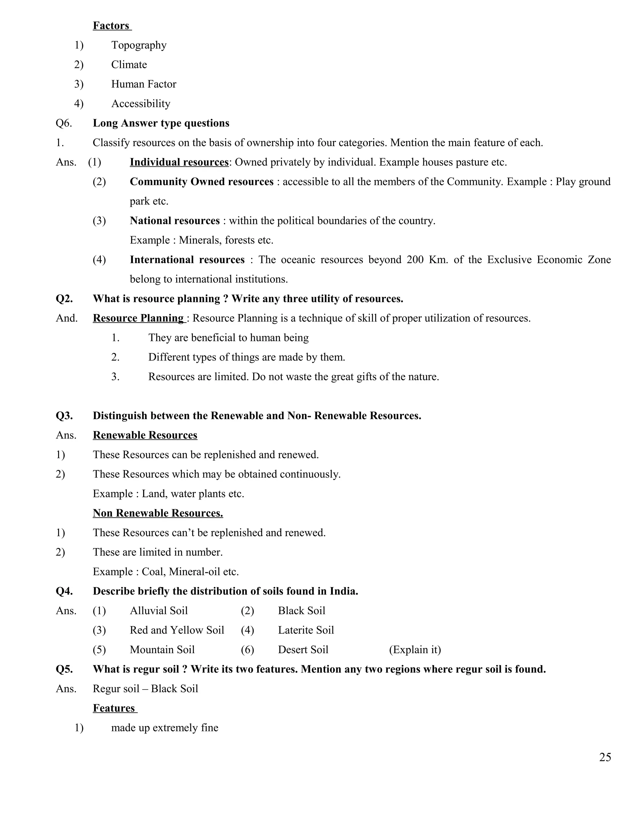 Factors
1) Topography
2) Climate
3) Human Factor
4) Accessibility
Q6. Long Answer type questions
1. Classify resources on the basis of ownership into four categories. Mention the main feature of each.
Ans. (1) Individual resources: Owned privately by individual. Example houses pasture etc.
(2) Community Owned resources : accessible to all the members of the Community. Example : Play ground
park etc.
(3) National resources : within the political boundaries of the country.
Example : Minerals, forests etc.
(4) International resources : The oceanic resources beyond 200 Km. of the Exclusive Economic Zone
belong to international institutions.
Q2. What is resource planning ? Write any three utility of resources.
And. Resource Planning : Resource Planning is a technique of skill of proper utilization of resources.
1. They are beneficial to human being
2. Different types of things are made by them.
3. Resources are limited. Do not waste the great gifts of the nature.
Q3. Distinguish between the Renewable and Non- Renewable Resources.
Ans. Renewable Resources
1) These Resources can be replenished and renewed.
2) These Resources which may be obtained continuously.
Example : Land, water plants etc.
Non Renewable Resources.
1) These Resources can’t be replenished and renewed.
2) These are limited in number.
Example : Coal, Mineral-oil etc.
Q4. Describe briefly the distribution of soils found in India.
Ans. (1) Alluvial Soil (2) Black Soil
(3) Red and Yellow Soil (4) Laterite Soil
(5) Mountain Soil (6) Desert Soil (Explain it)
Q5. What is regur soil ? Write its two features. Mention any two regions where regur soil is found.
Ans. Regur soil – Black Soil
Features
1) made up extremely fine
25
 