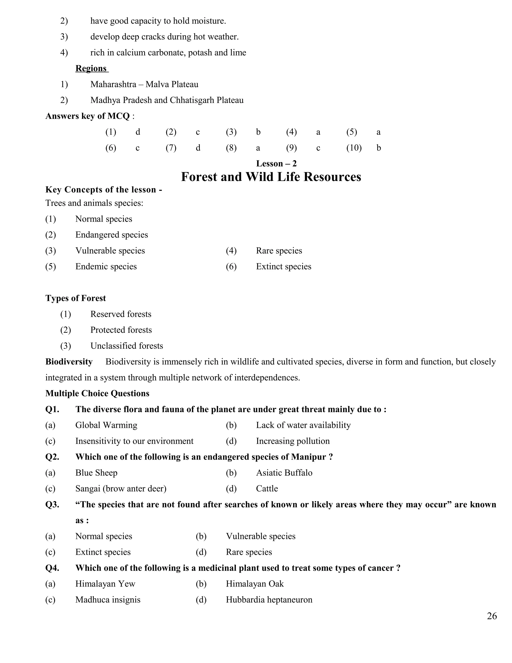 2) have good capacity to hold moisture.
3) develop deep cracks during hot weather.
4) rich in calcium carbonate, potash and lime
Regions
1) Maharashtra – Malva Plateau
2) Madhya Pradesh and Chhatisgarh Plateau
Answers key of MCQ :
(1) d (2) c (3) b (4) a (5) a
(6) c (7) d (8) a (9) c (10) b
Lesson – 2
Forest and Wild Life Resources
Key Concepts of the lesson -
Trees and animals species:
(1) Normal species
(2) Endangered species
(3) Vulnerable species (4) Rare species
(5) Endemic species (6) Extinct species
Types of Forest
(1) Reserved forests
(2) Protected forests
(3) Unclassified forests
Biodiversity Biodiversity is immensely rich in wildlife and cultivated species, diverse in form and function, but closely
integrated in a system through multiple network of interdependences.
Multiple Choice Questions
Q1. The diverse flora and fauna of the planet are under great threat mainly due to :
(a) Global Warming (b) Lack of water availability
(c) Insensitivity to our environment (d) Increasing pollution
Q2. Which one of the following is an endangered species of Manipur ?
(a) Blue Sheep (b) Asiatic Buffalo
(c) Sangai (brow anter deer) (d) Cattle
Q3. “The species that are not found after searches of known or likely areas where they may occur” are known
as :
(a) Normal species (b) Vulnerable species
(c) Extinct species (d) Rare species
Q4. Which one of the following is a medicinal plant used to treat some types of cancer ?
(a) Himalayan Yew (b) Himalayan Oak
(c) Madhuca insignis (d) Hubbardia heptaneuron
26
 