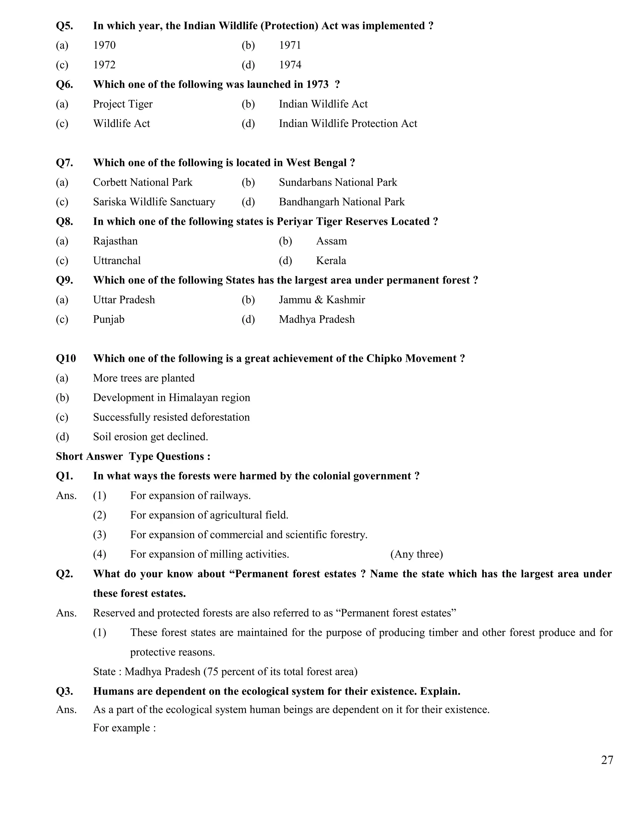 Q5. In which year, the Indian Wildlife (Protection) Act was implemented ?
(a) 1970 (b) 1971
(c) 1972 (d) 1974
Q6. Which one of the following was launched in 1973 ?
(a) Project Tiger (b) Indian Wildlife Act
(c) Wildlife Act (d) Indian Wildlife Protection Act
Q7. Which one of the following is located in West Bengal ?
(a) Corbett National Park (b) Sundarbans National Park
(c) Sariska Wildlife Sanctuary (d) Bandhangarh National Park
Q8. In which one of the following states is Periyar Tiger Reserves Located ?
(a) Rajasthan (b) Assam
(c) Uttranchal (d) Kerala
Q9. Which one of the following States has the largest area under permanent forest ?
(a) Uttar Pradesh (b) Jammu & Kashmir
(c) Punjab (d) Madhya Pradesh
Q10 Which one of the following is a great achievement of the Chipko Movement ?
(a) More trees are planted
(b) Development in Himalayan region
(c) Successfully resisted deforestation
(d) Soil erosion get declined.
Short Answer Type Questions :
Q1. In what ways the forests were harmed by the colonial government ?
Ans. (1) For expansion of railways.
(2) For expansion of agricultural field.
(3) For expansion of commercial and scientific forestry.
(4) For expansion of milling activities. (Any three)
Q2. What do your know about “Permanent forest estates ? Name the state which has the largest area under
these forest estates.
Ans. Reserved and protected forests are also referred to as “Permanent forest estates”
(1) These forest states are maintained for the purpose of producing timber and other forest produce and for
protective reasons.
State : Madhya Pradesh (75 percent of its total forest area)
Q3. Humans are dependent on the ecological system for their existence. Explain.
Ans. As a part of the ecological system human beings are dependent on it for their existence.
For example :
27
 