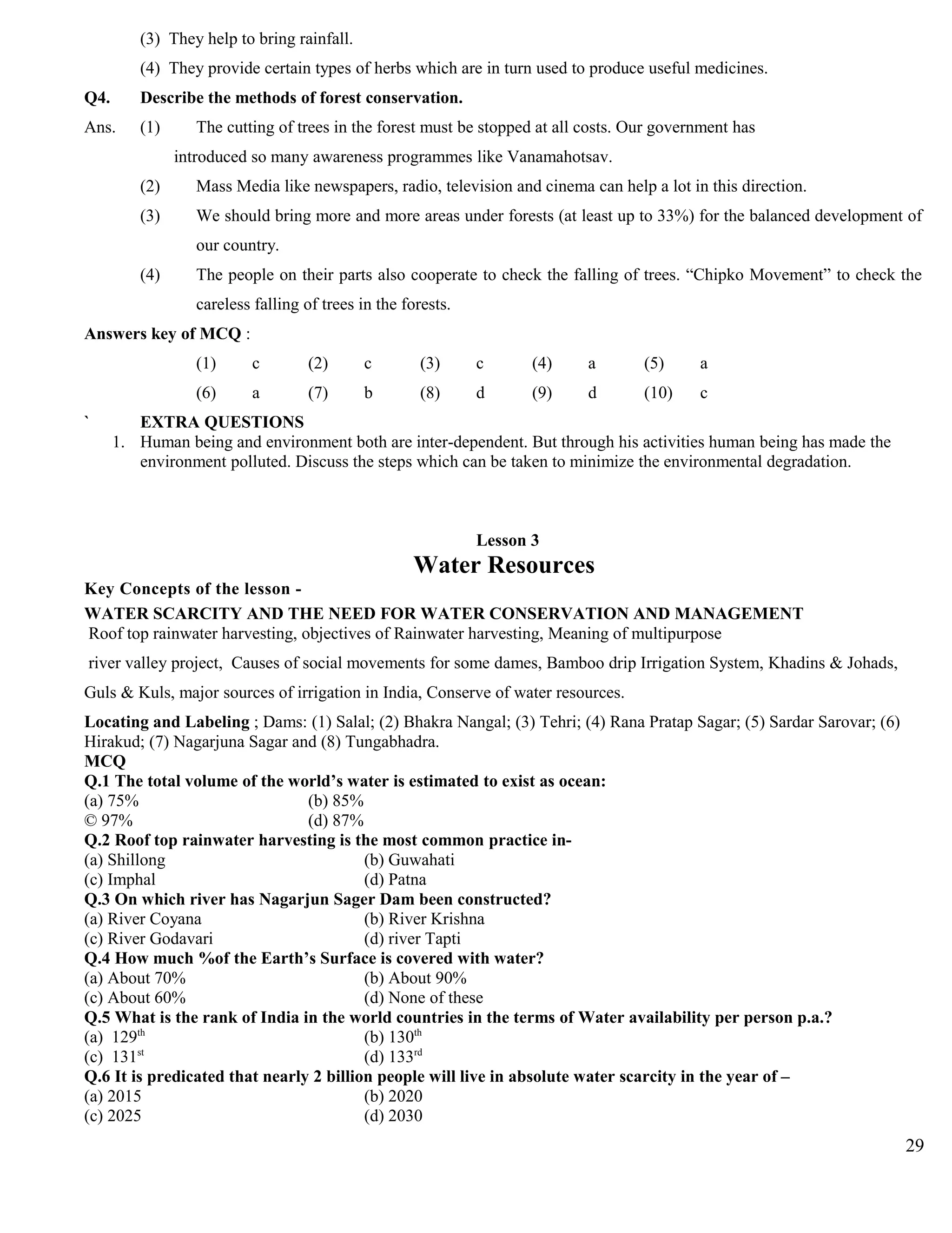 (3) They help to bring rainfall.
(4) They provide certain types of herbs which are in turn used to produce useful medicines.
Q4. Describe the methods of forest conservation.
Ans. (1) The cutting of trees in the forest must be stopped at all costs. Our government has
introduced so many awareness programmes like Vanamahotsav.
(2) Mass Media like newspapers, radio, television and cinema can help a lot in this direction.
(3) We should bring more and more areas under forests (at least up to 33%) for the balanced development of
our country.
(4) The people on their parts also cooperate to check the falling of trees. “Chipko Movement” to check the
careless falling of trees in the forests.
Answers key of MCQ :
(1) c (2) c (3) c (4) a (5) a
(6) a (7) b (8) d (9) d (10) c
` EXTRA QUESTIONS
1. Human being and environment both are inter-dependent. But through his activities human being has made the
environment polluted. Discuss the steps which can be taken to minimize the environmental degradation.
Lesson 3
Water Resources
Key Concepts of the lesson -
WATER SCARCITY AND THE NEED FOR WATER CONSERVATION AND MANAGEMENT
Roof top rainwater harvesting, objectives of Rainwater harvesting, Meaning of multipurpose
river valley project, Causes of social movements for some dames, Bamboo drip Irrigation System, Khadins & Johads,
Guls & Kuls, major sources of irrigation in India, Conserve of water resources.
Locating and Labeling ; Dams: (1) Salal; (2) Bhakra Nangal; (3) Tehri; (4) Rana Pratap Sagar; (5) Sardar Sarovar; (6)
Hirakud; (7) Nagarjuna Sagar and (8) Tungabhadra.
MCQ
Q.1 The total volume of the world’s water is estimated to exist as ocean:
(a) 75% (b) 85%
© 97% (d) 87%
Q.2 Roof top rainwater harvesting is the most common practice in-
(a) Shillong (b) Guwahati
(c) Imphal (d) Patna
Q.3 On which river has Nagarjun Sager Dam been constructed?
(a) River Coyana (b) River Krishna
(c) River Godavari (d) river Tapti
Q.4 How much %of the Earth’s Surface is covered with water?
(a) About 70% (b) About 90%
(c) About 60% (d) None of these
Q.5 What is the rank of India in the world countries in the terms of Water availability per person p.a.?
(a) 129th
(b) 130th
(c) 131st
(d) 133rd
Q.6 It is predicated that nearly 2 billion people will live in absolute water scarcity in the year of –
(a) 2015 (b) 2020
(c) 2025 (d) 2030
29
 